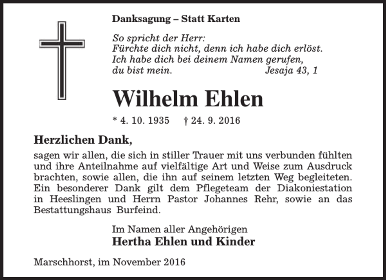<p>Danksagung – Statt Karten<br />So spricht der Herr:<br />Fürchte dich nicht, denn ich habe dich erlöst.<br />Ich habe dich bei deinem Namen gerufen,<br />du bist mein.<br />Jesaja 43, 1</p><p>Wilhelm Ehlen</p><p>* 4. 10. 1935</p><p>† 24. 9. 2016</p><p>Herzlichen Dank,<br />sagen wir allen, die sich in stiller Trauer mit uns verbunden fühlten<br />und ihre Anteilnahme auf vielfältige Art und Weise zum Ausdruck<br />brachten, sowie allen, die ihn auf seinem letzten Weg begleiteten.<br />Ein besonderer Dank gilt dem Pflegeteam der Diakoniestation<br />in Heeslingen und Herrn Pastor Johannes Rehr, sowie an das<br />Bestattungshaus Burfeind.<br />Im Namen aller Angehörigen</p><p>Hertha Ehlen und Kinder</p><p>Marschhorst, im November 2016</p>
