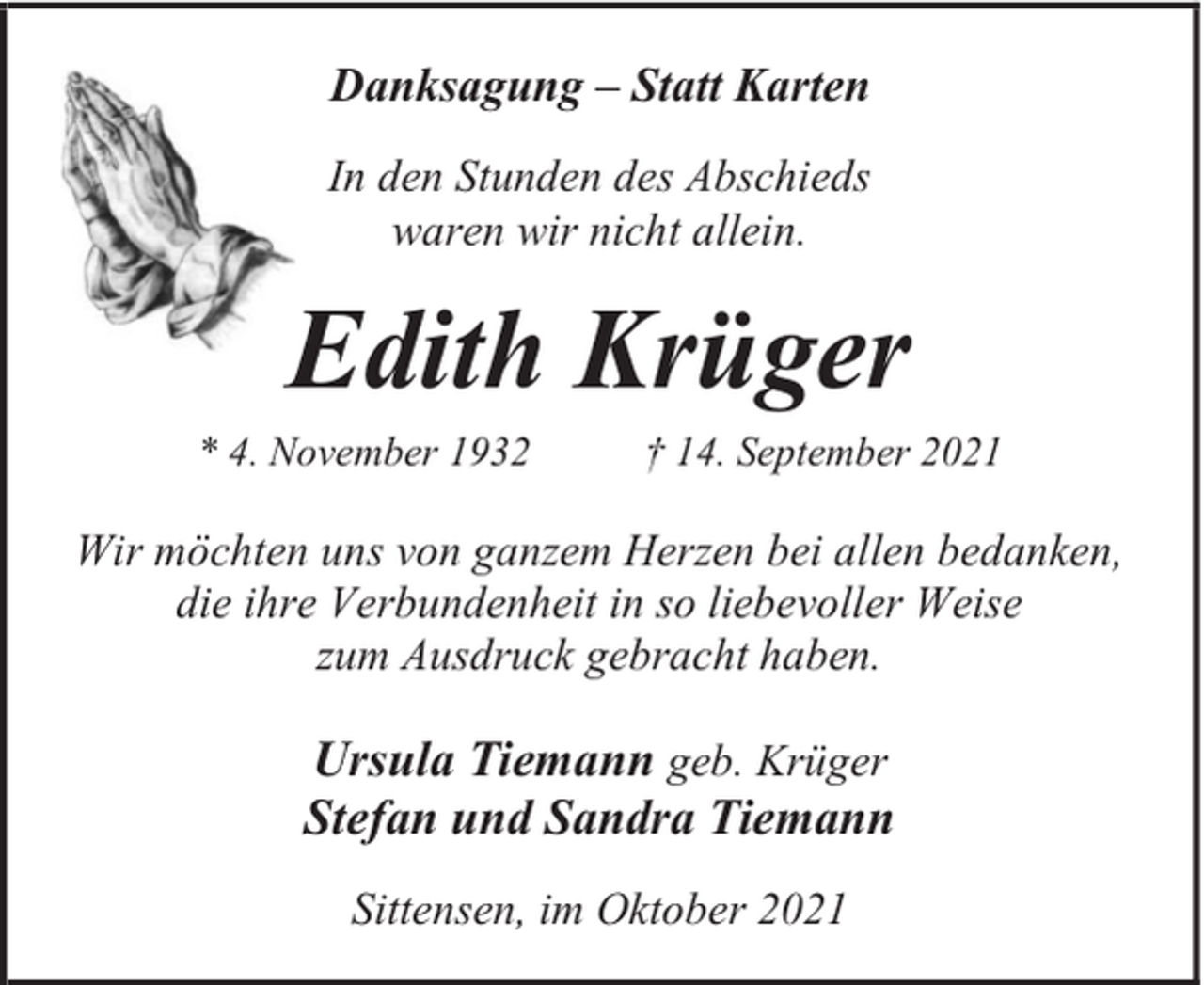 <p>Danksagung – Statt Karten<br />In den Stunden des Abschieds<br />waren wir nicht allein.</p><p>Edith Krüger</p><p>* 4. November 1932</p><p>† 14. September 2021</p><p>Wir möchten uns von ganzem Herzen bei allen bedanken,<br />die ihre Verbundenheit in so liebevoller Weise<br />zum Ausdruck gebracht haben.</p><p>Ursula Tiemann geb. Krüger<br />Stefan und Sandra Tiemann<br />Sittensen, im Oktober 2021</p>