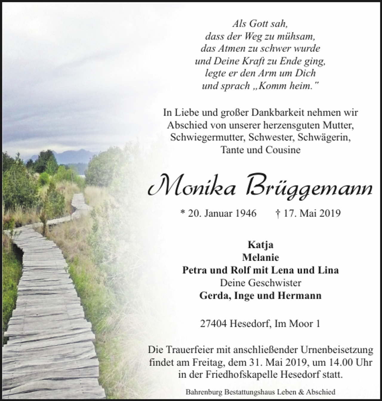 <p>Als Gott sah,<br />dass der Weg zu mühsam,<br />das Atmen zu schwer wurde<br />und Deine Kraft zu Ende ging,<br />legte er den Arm um Dich<br />und sprach „Komm heim.‟<br />In Liebe und großer Dankbarkeit nehmen wir<br />Abschied von unserer herzensguten Mutter,<br />Schwiegermutter, Schwester, Schwägerin,<br />Tante und Cousine</p>
<p>Monika Brüggemann<br />* 20. Januar 1946</p>
<p>† 17. Mai 2019</p>
<p>Katja<br />Melanie<br />Petra und Rolf mit Lena und Lina<br />Deine Geschwister<br />Gerda, Inge und Hermann<br />27404 Hesedorf, Im Moor 1<br />Die Trauerfeier mit anschließender Urnenbeisetzung<br />findet am Freitag, dem 31. Mai 2019, um 14.00 Uhr<br />in der Friedhofskapelle Hesedorf statt.<br />Bahrenburg Bestattungshaus Leben &amp; Abschied</p>