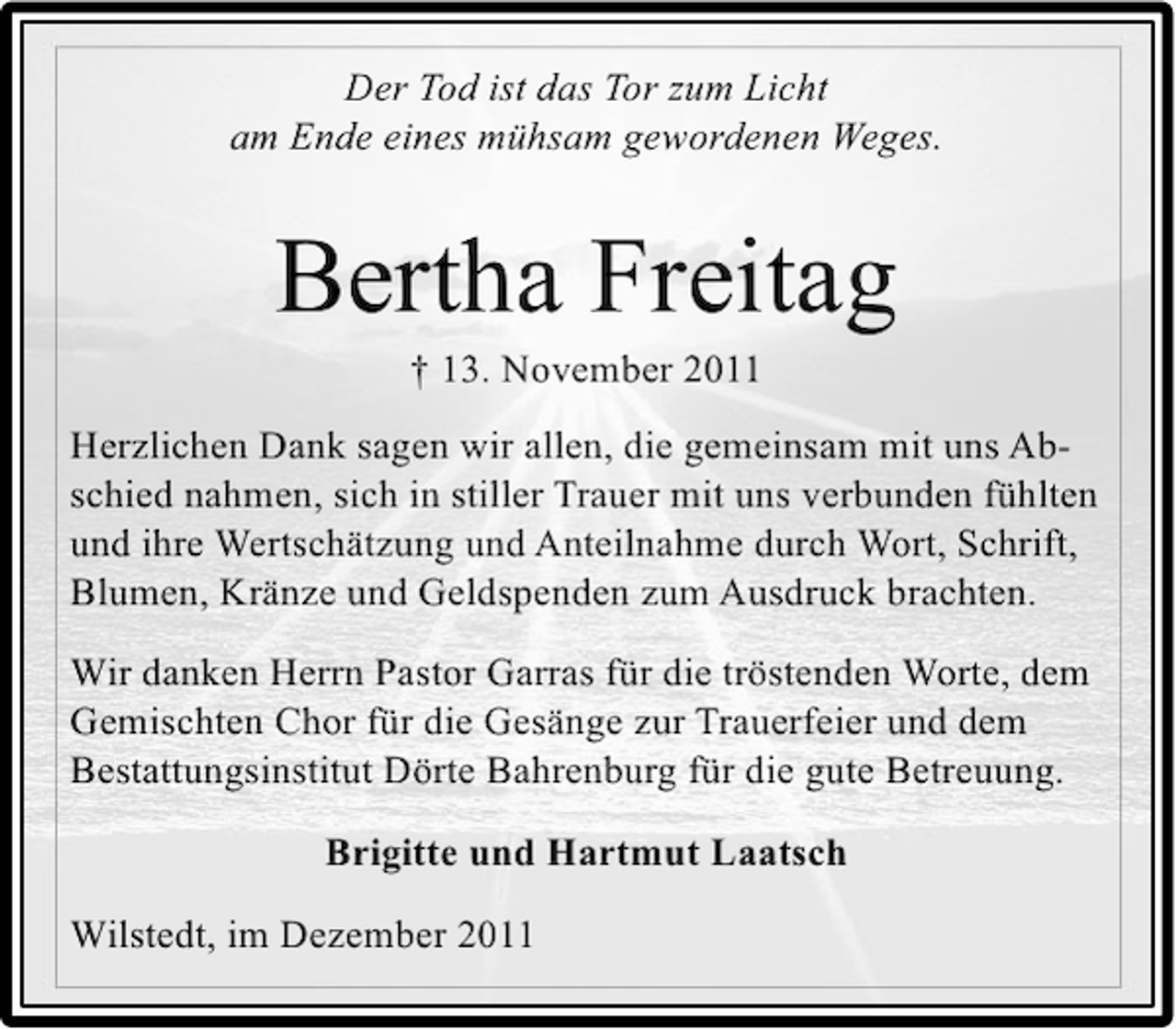 <p>Der Tod ist das Tor zum Licht<br />am Ende eines mühsam gewordenen Weges.</p><p>Bertha Freitag<br />† 13. November 2011<br />Herzlichen Dank sagen wir allen, die gemeinsam mit uns Abschied nahmen, sich in stiller Trauer mit uns verbunden fühlten<br />und ihre Wertschätzung und Anteilnahme durch Wort, Schrift,<br />Blumen, Kränze und Geldspenden zum Ausdruck brachten.<br />Wir danken Herrn Pastor Garras für die tröstenden Worte, dem<br />Gemischten Chor für die Gesänge zur Trauerfeier und dem<br />Bestattungsinstitut Dörte Bahrenburg für die gute Betreuung.<br />Brigitte und Hartmut Laatsch<br />Wilstedt, im Dezember 2011</p>