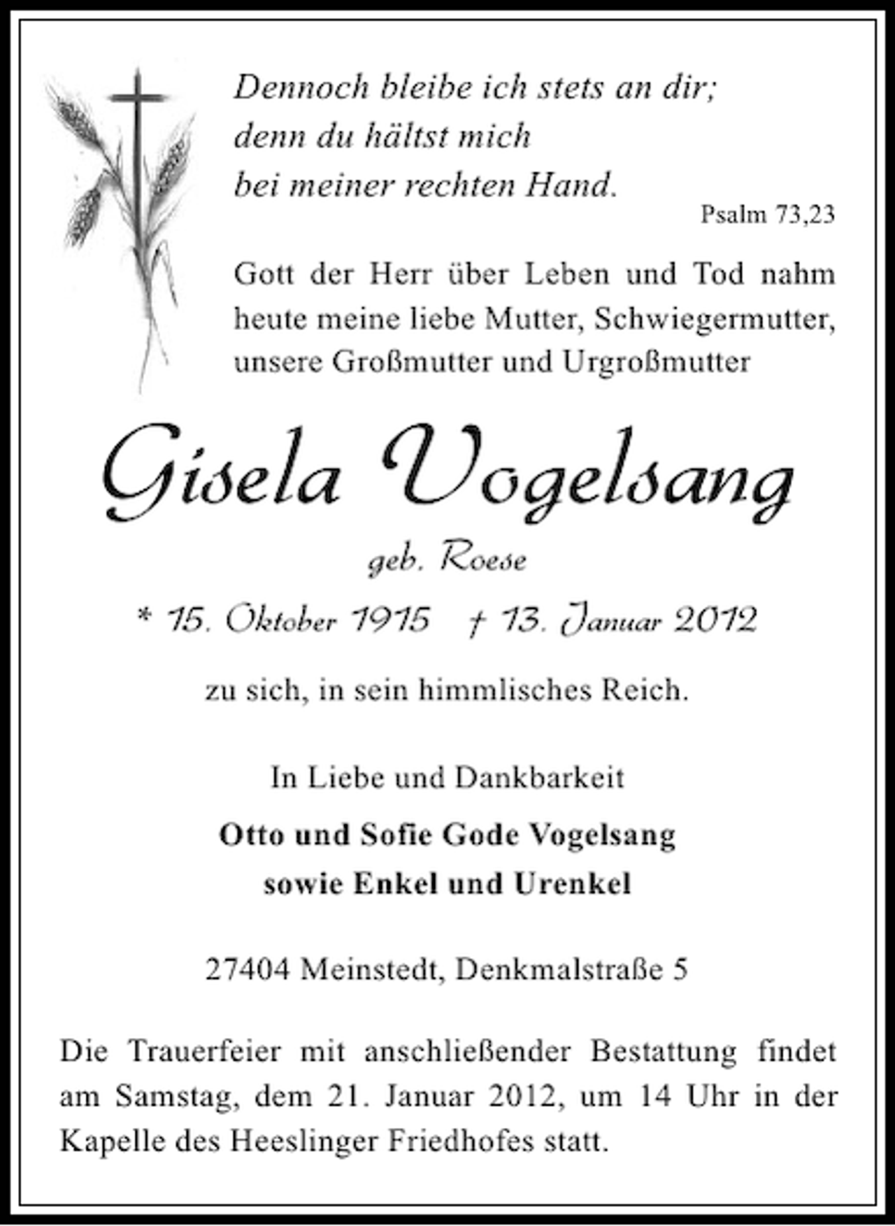 <p>Dennoch bleibe ich stets an dir;<br />denn du hältst mich<br />bei meiner rechten Hand.</p><p>Psalm 73,23</p><p>Gott der Herr über Leben und Tod nahm<br />heute meine liebe Mutter, Schwiegermutter,<br />unsere Großmutter und Urgroßmutter</p><p>Gisela Vogelsang<br />geb. Roese<br />* 15. Oktober 1915 † 13. Januar 2012<br />zu sich, in sein himmlisches Reich.<br />In Liebe und Dankbarkeit<br />Otto und Sofie Gode Vogelsang<br />sowie Enkel und Urenkel<br />27404 Meinstedt, Denkmalstraße 5<br />Die Trauerfeier mit anschließender Bestattung findet<br />am Samstag, dem 21. Januar 2012, um 14 Uhr in der<br />Kapelle des Heeslinger Friedhofes statt.</p>
