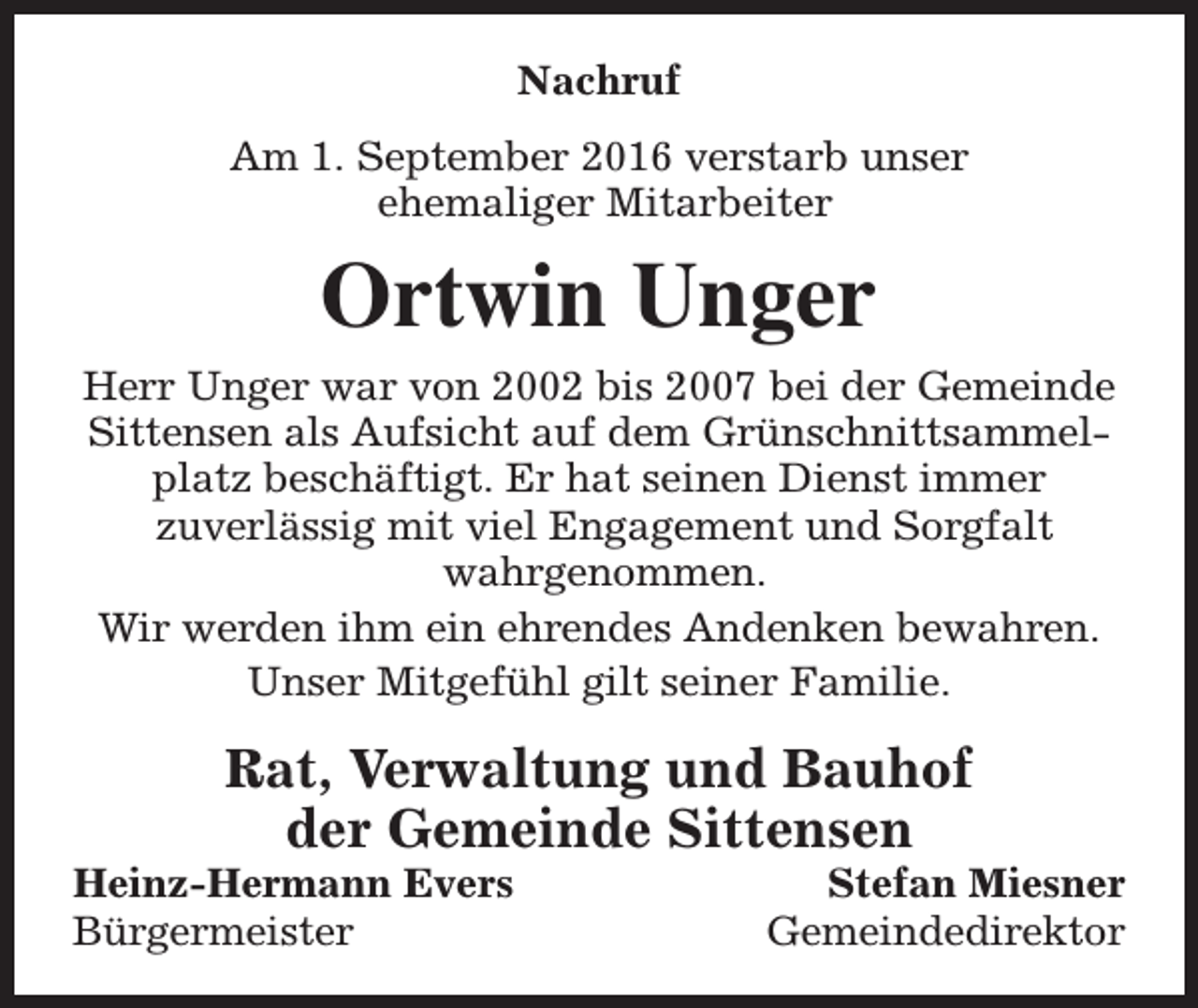 <p>Nachruf<br />Am 1. September 2016 verstarb unser<br />ehemaliger Mitarbeiter</p><p>Ortwin Unger<br />Herr Unger war von 2002 bis 2007 bei der Gemeinde<br />Sittensen als Aufsicht auf dem Grünschnittsammelplatz beschäftigt. Er hat seinen Dienst immer<br />zuverlässig mit viel Engagement und Sorgfalt<br />wahrgenommen.<br />Wir werden ihm ein ehrendes Andenken bewahren.<br />Unser Mitgefühl gilt seiner Familie.</p><p>Rat, Verwaltung und Bauhof<br />der Gemeinde Sittensen</p><p>Heinz-Hermann Evers<br />Bürgermeister</p><p>Stefan Miesner<br />Gemeindedirektor</p>