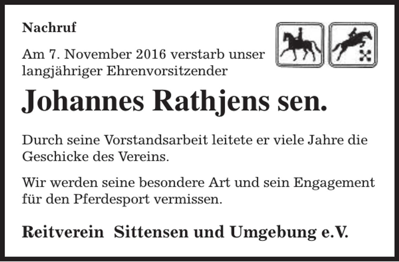 <p>Nachruf<br />Am 7. November 2016 verstarb unser<br />langjähriger Ehrenvorsitzender</p><p>Johannes Rathjens sen.<br />Durch seine Vorstandsarbeit leitete er viele Jahre die<br />Geschicke des Vereins.<br />Wir werden seine besondere Art und sein Engagement<br />für den Pferdesport vermissen.</p><p>Reitverein Sittensen und Umgebung e.V.</p>