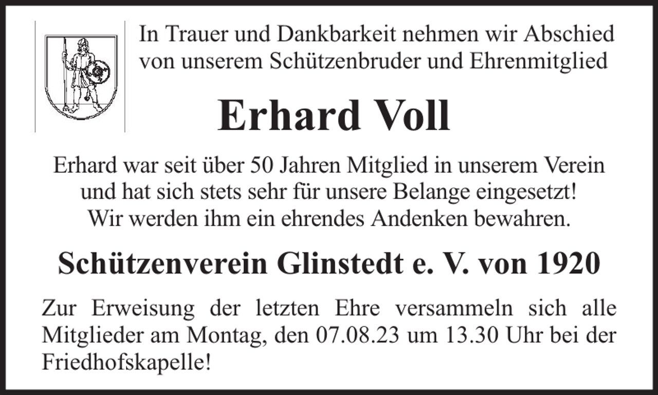<p>In Trauer und Dankbarkeit nehmen wir Abschied<br />von unserem Schützenbruder und Ehrenmitglied</p><p>Erhard Voll<br />Erhard war seit über 50 Jahren Mitglied in unserem Verein<br />und hat sich stets sehr für unsere Belange eingesetzt!<br />Wir werden ihm ein ehrendes Andenken bewahren.</p><p>Schützenverein Glinstedt e. V. von 1920<br />Zur Erweisung der letzten Ehre versammeln sich alle<br />Mitglieder am Montag, den 07.08.23 um 13.30 Uhr bei der<br />Friedhofskapelle!</p>