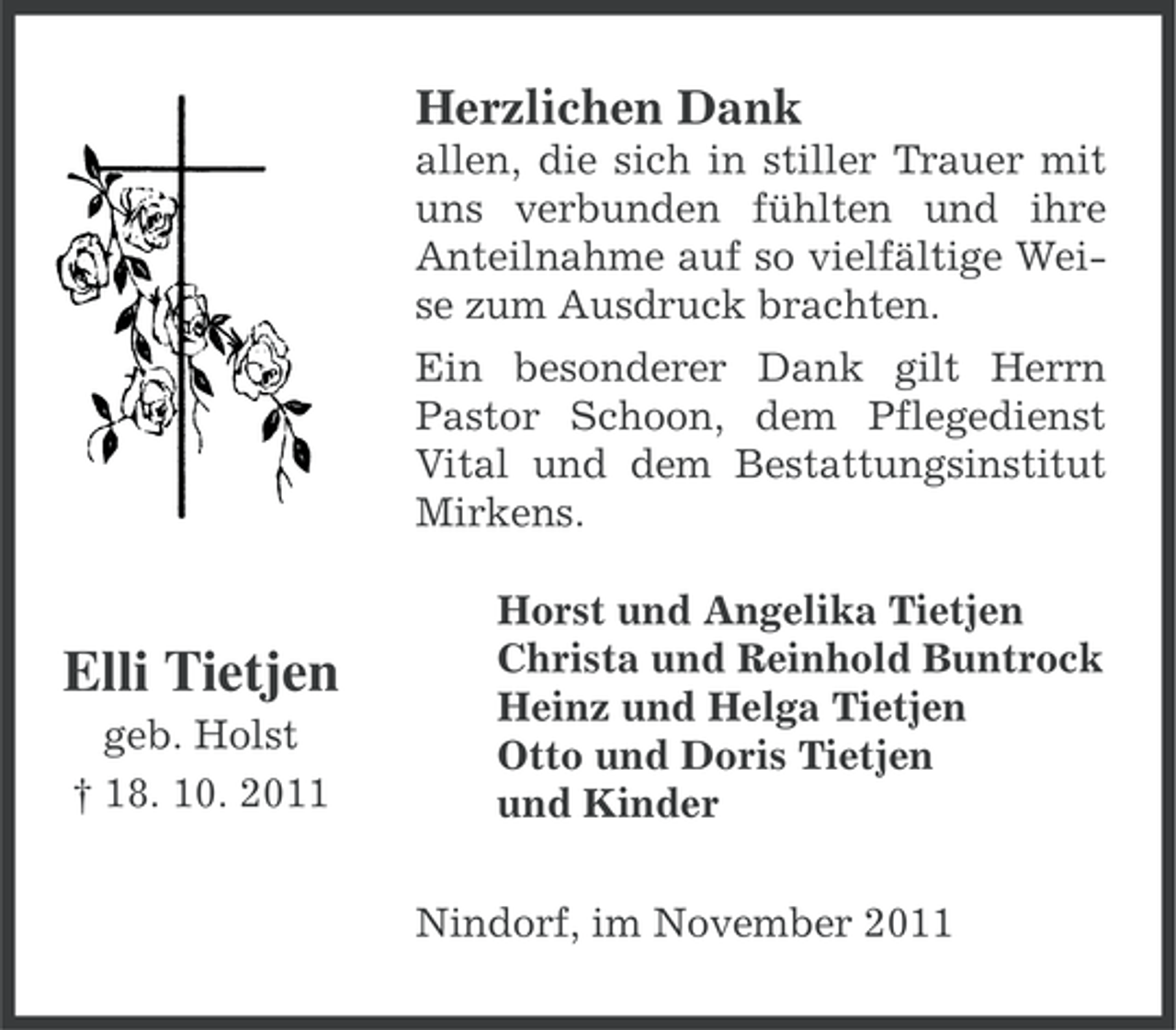 <p>Herzlichen Dank<br />allen, die sich in stiller Trauer mit<br />uns verbunden fühlten und ihre<br />Anteilnahme auf so vielfältige Weise zum Ausdruck brachten.<br />Ein besonderer Dank gilt Herrn<br />Pastor Schoon, dem Pflegedienst<br />Vital und dem Bestattungsinstitut<br />Mirkens.</p><p>Elli Tietjen<br />geb. Holst<br />† 18. 10. 2011</p><p>Horst und Angelika Tietjen<br />Christa und Reinhold Buntrock<br />Heinz und Helga Tietjen<br />Otto und Doris Tietjen<br />und Kinder<br />Nindorf, im November 2011</p>