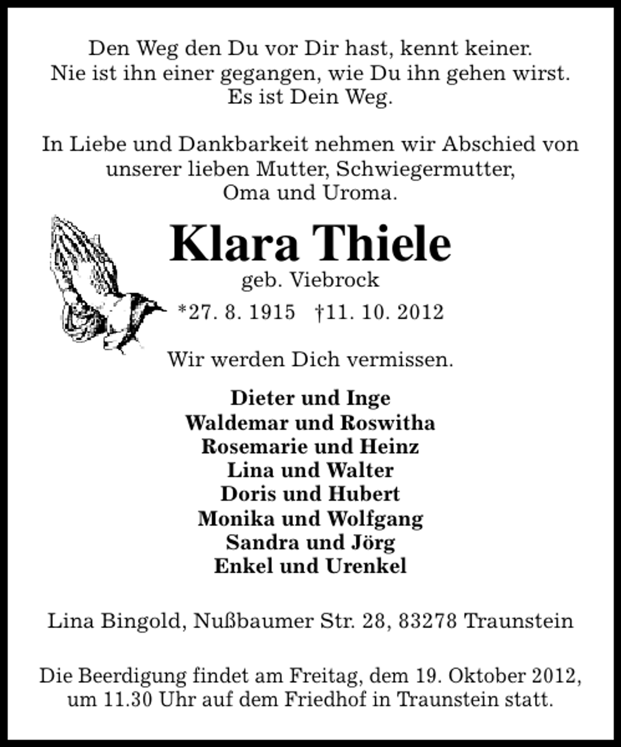 <p>Den Weg den Du vor Dir hast, kennt keiner.<br />Nie ist ihn einer gegangen, wie Du ihn gehen wirst.<br />Es ist Dein Weg.<br />In Liebe und Dankbarkeit nehmen wir Abschied von<br />unserer lieben Mutter, Schwiegermutter,<br />Oma und Uroma.</p><p>Klara Thiele<br />geb. Viebrock<br />*27. 8. 1915 †11. 10. 2012</p><p>Wir werden Dich vermissen.<br />Dieter und Inge<br />Waldemar und Roswitha<br />Rosemarie und Heinz<br />Lina und Walter<br />Doris und Hubert<br />Monika und Wolfgang<br />Sandra und Jörg<br />Enkel und Urenkel<br />Lina Bingold, Nußbaumer Str. 28, 83278 Traunstein<br />Die Beerdigung findet am Freitag, dem 19. Oktober 2012,<br />um 11.30 Uhr auf dem Friedhof in Traunstein statt.</p>