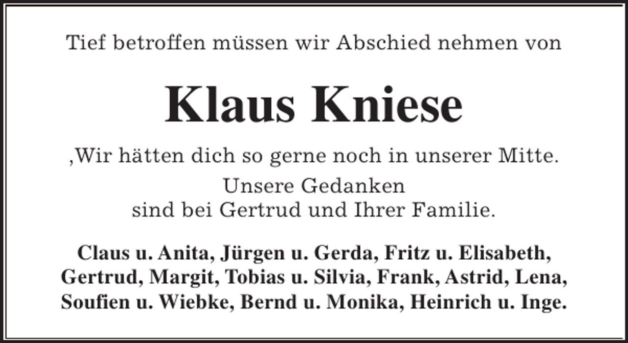 <p>Tief betroffen müssen wir Abschied nehmen von</p><p>Klaus Kniese<br />,Wir hätten dich so gerne noch in unserer Mitte.<br />Unsere Gedanken<br />sind bei Gertrud und Ihrer Familie.<br />Claus u. Anita, Jürgen u. Gerda, Fritz u. Elisabeth,<br />Gertrud, Margit, Tobias u. Silvia, Frank, Astrid, Lena,<br />Soufien u. Wiebke, Bernd u. Monika, Heinrich u. Inge.</p>
