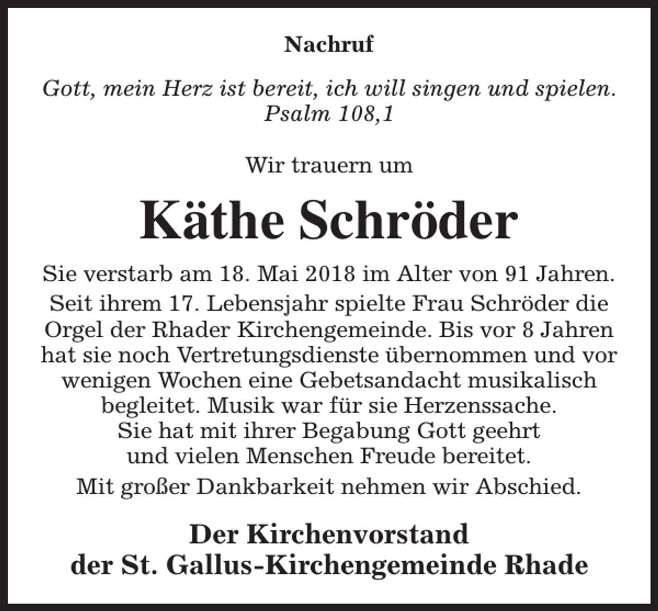 <p>Nachruf<br />Gott, mein Herz ist bereit, ich will singen und spielen.<br />Psalm 108,1<br />Wir trauern um</p><p>Käthe Schröder<br />Sie verstarb am 18. Mai 2018 im Alter von 91 Jahren.<br />Seit ihrem 17. Lebensjahr spielte Frau Schröder die<br />Orgel der Rhader Kirchengemeinde. Bis vor 8 Jahren<br />hat sie noch Vertretungsdienste übernommen und vor<br />wenigen Wochen eine Gebetsandacht musikalisch<br />begleitet. Musik war für sie Herzenssache.<br />Sie hat mit ihrer Begabung Gott geehrt<br />und vielen Menschen Freude bereitet.<br />Mit großer Dankbarkeit nehmen wir Abschied.</p><p>Der Kirchenvorstand<br />der St. Gallus-Kirchengemeinde Rhade</p>