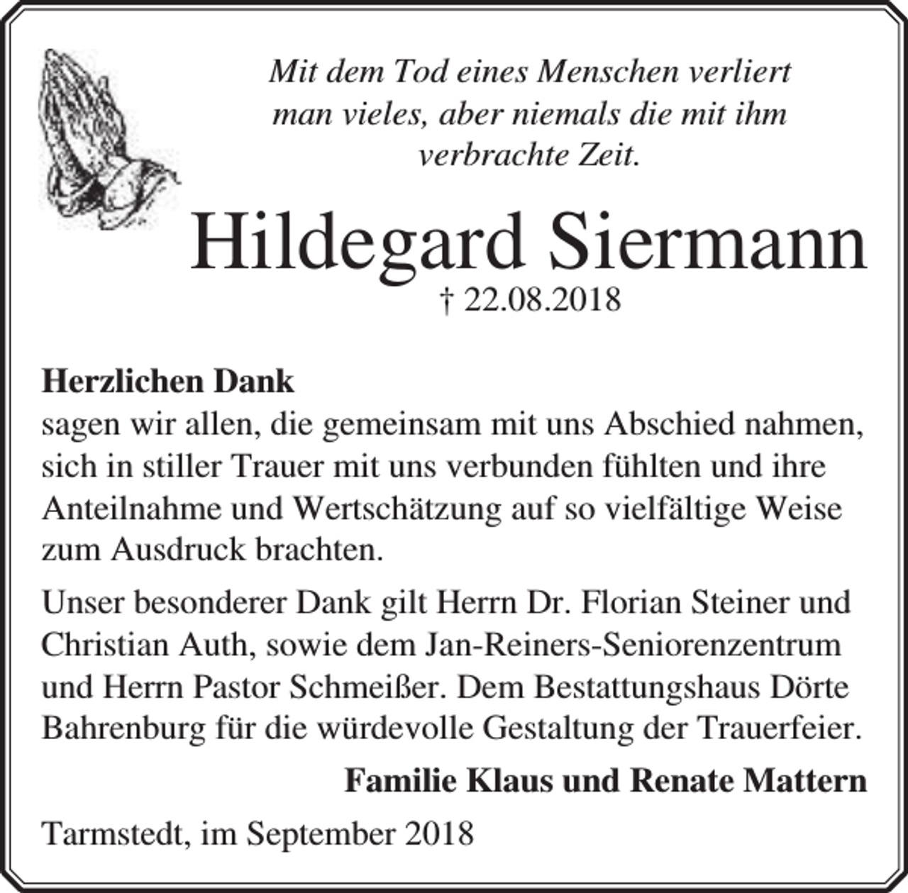 <p>Mit dem Tod eines Menschen verliert<br />man vieles, aber niemals die mit ihm<br />verbrachte Zeit.</p><p>Hildegard<br />Siermann<br />† 22.08.2018<br />Herzlichen Dank<br />sagen wir allen, die gemeinsam mit uns Abschied nahmen,<br />sich in stiller Trauer mit uns verbunden fühlten und ihre<br />Anteilnahme und Wertschätzung auf so vielfältige Weise<br />zum Ausdruck brachten.<br />Unser besonderer Dank gilt Herrn Dr. Florian Steiner und<br />Christian Auth, sowie dem Jan-Reiners-Seniorenzentrum<br />und Herrn Pastor Schmeißer. Dem Bestattungshaus Dörte<br />Bahrenburg für die würdevolle Gestaltung der Trauerfeier.<br />Familie Klaus und Renate Mattern<br />Tarmstedt, im September 2018</p>
