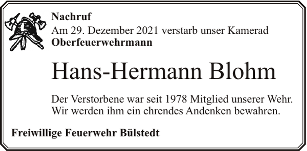 <p>Nachruf<br />Am 29. Dezember 2021 verstarb unser Kamerad<br />Oberfeuerwehrmann</p><p>Hans-Hermann Blohm<br />Der Verstorbene war seit 1978 Mitglied unserer Wehr.<br />Wir werden ihm ein ehrendes Andenken bewahren.<br />Freiwillige Feuerwehr Bülstedt</p>