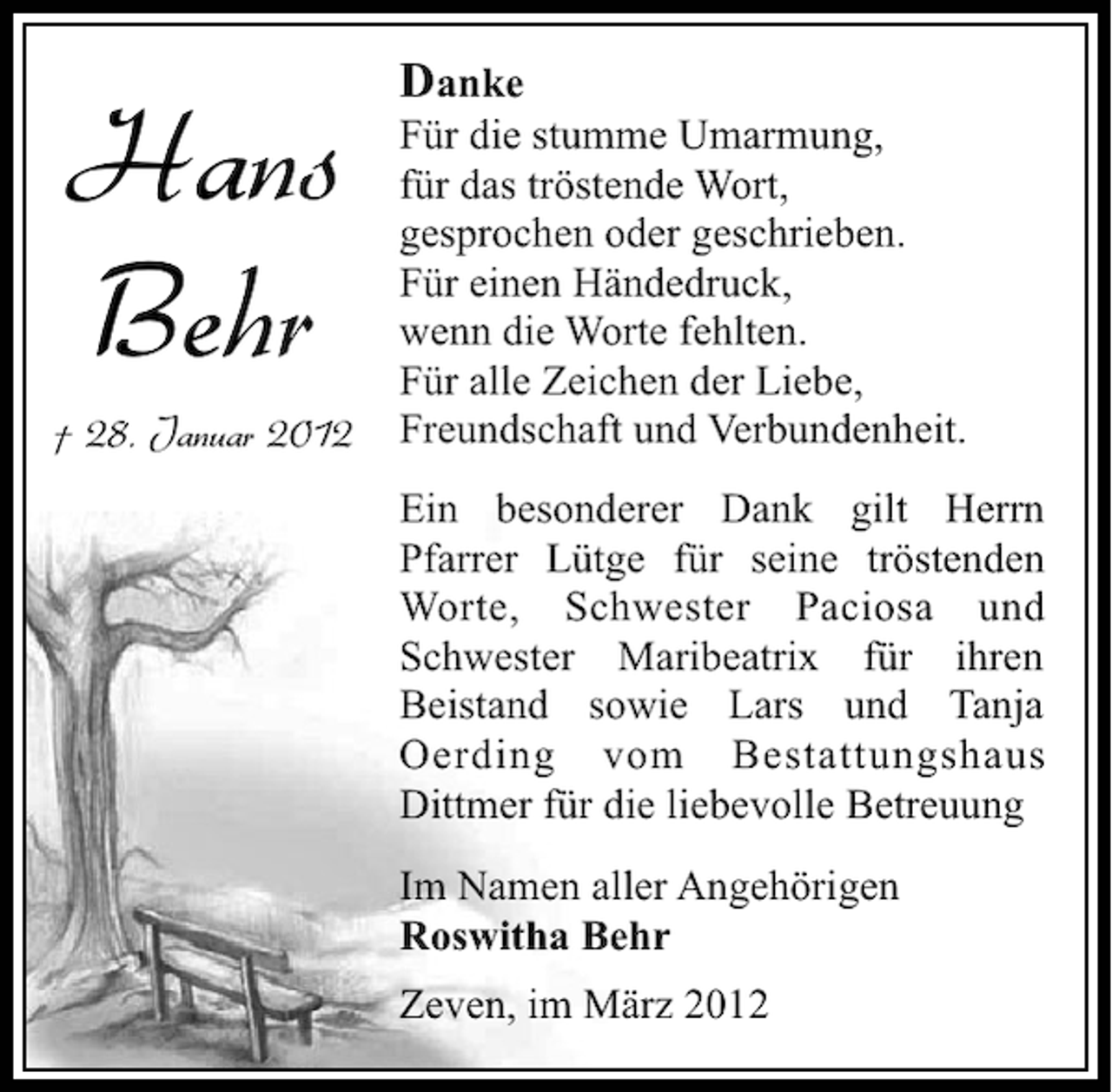 <p>Hans<br />Behr<br />† 28. Januar 2012</p><p>Danke<br />Für die stumme Umarmung,<br />für das tröstende Wort,<br />gesprochen oder geschrieben.<br />Für einen Händedruck,<br />wenn die Worte fehlten.<br />Für alle Zeichen der Liebe,<br />Freundschaft und Verbundenheit.<br />Ein besonderer Dank gilt Herrn<br />Pfarrer Lütge für seine tröstenden<br />Worte, Schwester Paciosa und<br />Schwester Maribeatrix für ihren<br />Beistand sowie Lars und Tanja<br />Oerding vom Bestattungshaus<br />Dittmer für die liebevolle Betreuung<br />Im Namen aller Angehörigen<br />Roswitha Behr<br />Zeven, im März 2012</p>