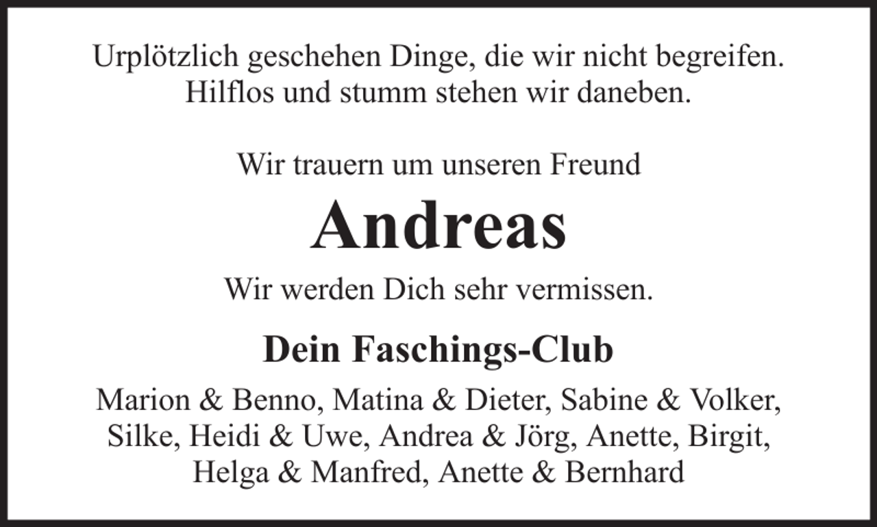 <p>Urplötzlich geschehen Dinge, die wir nicht begreifen.<br />Hilflos und stumm stehen wir daneben.<br />Wir trauern um unseren Freund</p><p>Andreas<br />Wir werden Dich sehr vermissen.</p><p>Dein Faschings-Club<br />Marion &amp; Benno, Matina &amp; Dieter, Sabine &amp; Volker,<br />Silke, Heidi &amp; Uwe, Andrea &amp; Jörg, Anette, Birgit,<br />Helga &amp; Manfred, Anette &amp; Bernhard</p>