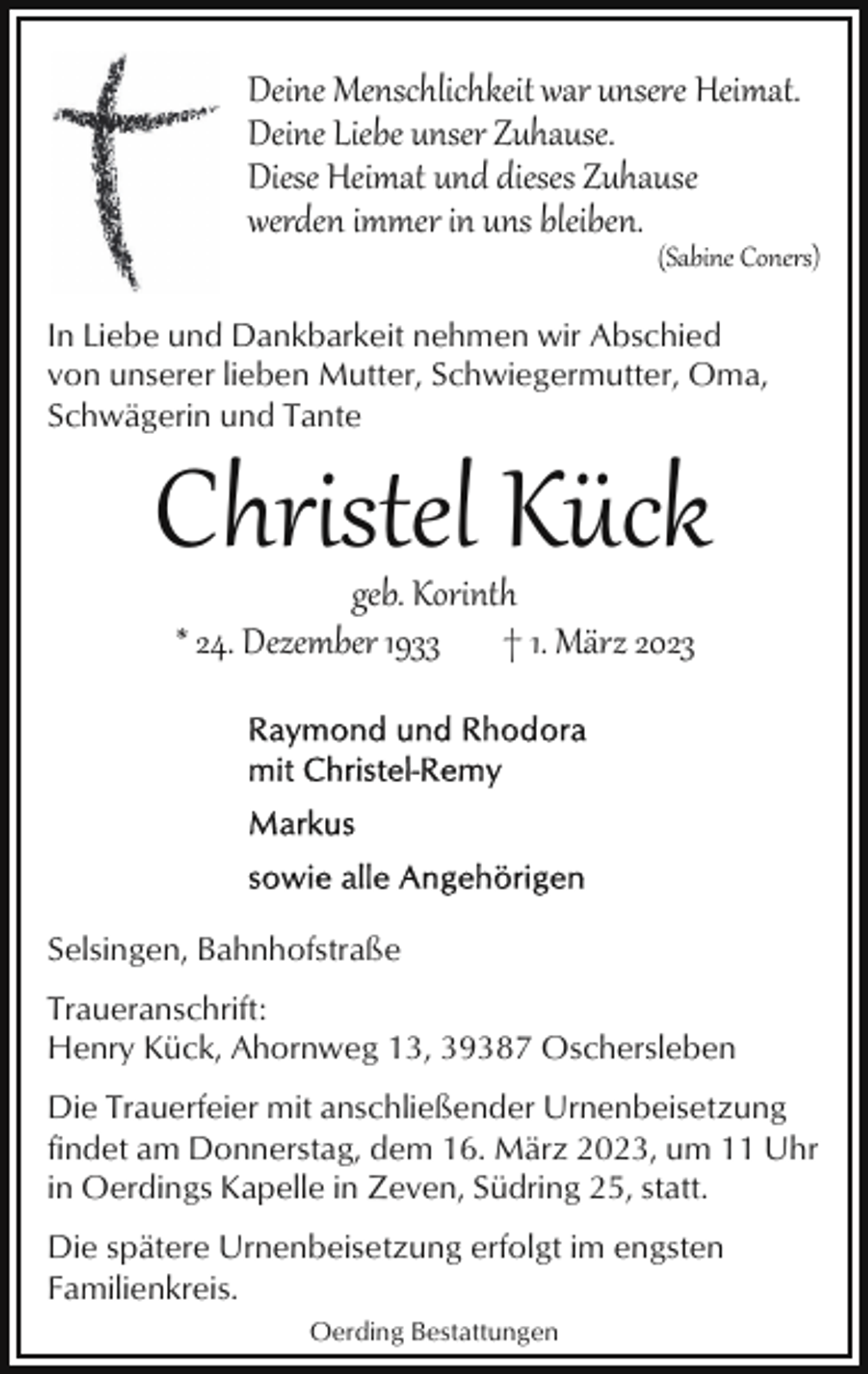 <p>Deine Menschlichkeit war unsere Heimat.<br />Deine Liebe unser Zuhause.<br />Diese Heimat und dieses Zuhause<br />werden immer in uns bleiben.</p><p>(Sabine Coners)</p><p>In Liebe und Dankbarkeit nehmen wir Abschied<br />von unserer lieben Mutter, Schwiegermutter, Oma,<br />Schwägerin und Tante</p><p>Christel Kück<br />geb. Korinth<br />* 24. Dezember 1933 † 1. März 2023</p><p>Selsingen, Bahnhofstraße<br />Traueranschrift:<br />Henry Kück, Ahornweg 13, 39387 Oschersleben<br />Die Trauerfeier mit anschließender Urnenbeisetzung<br />findet am Donnerstag, dem 16. März 2023, um 11 Uhr<br />in Oerdings Kapelle in Zeven, Südring 25, statt.<br />Die spätere Urnenbeisetzung erfolgt im engsten<br />Familienkreis.<br />Oerding Bestattungen</p>