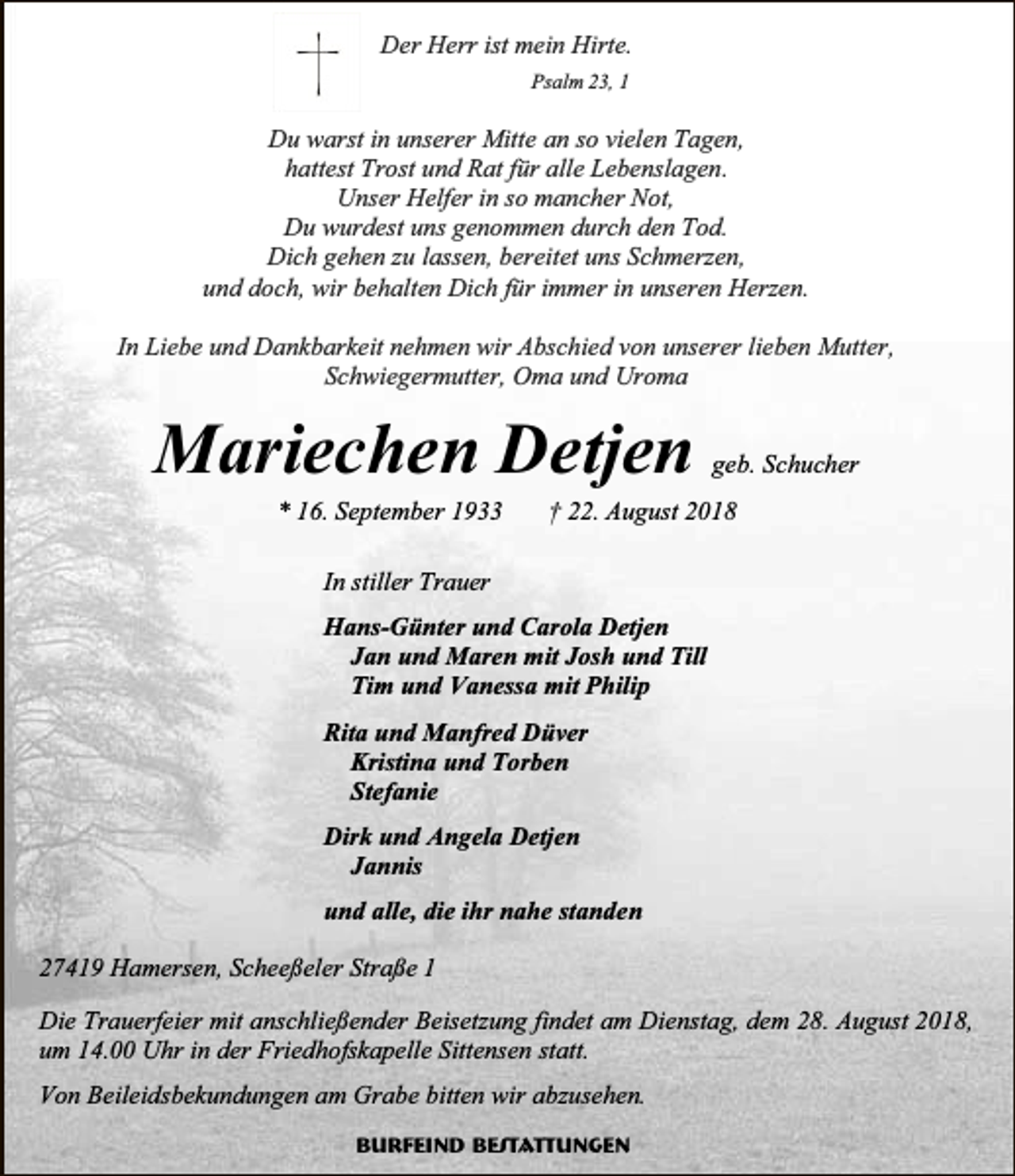 <p>Der Herr ist mein Hirte.<br />Psalm 23, 1</p><p>Du warst in unserer Mitte an so vielen Tagen,<br />hattest Trost und Rat für alle Lebenslagen.<br />Unser Helfer in so mancher Not,<br />Du wurdest uns genommen durch den Tod.<br />Dich gehen zu lassen, bereitet uns Schmerzen,<br />und doch, wir behalten Dich für immer in unseren Herzen.<br />In Liebe und Dankbarkeit nehmen wir Abschied von unserer lieben Mutter,<br />Schwiegermutter, Oma und Uroma</p><p>Mariechen Detjen<br />* 16. September 1933</p><p>geb. Schucher</p><p>† 22. August 2018</p><p>In stiller Trauer<br />Hans-Günter und Carola Detjen<br />Jan und Maren mit Josh und Till<br />Tim und Vanessa mit Philip<br />Rita und Manfred Düver<br />Kristina und Torben<br />Stefanie<br />Dirk und Angela Detjen<br />Jannis<br />und alle, die ihr nahe standen<br />27419 Hamersen, Scheeßeler Straße 1<br />Die Trauerfeier mit anschließender Beisetzung findet am Dienstag, dem 28. August 2018,<br />um 14.00 Uhr in der Friedhofskapelle Sittensen statt.<br />Von Beileidsbekundungen am Grabe bitten wir abzusehen.<br />Burfeind Bestattungen</p>