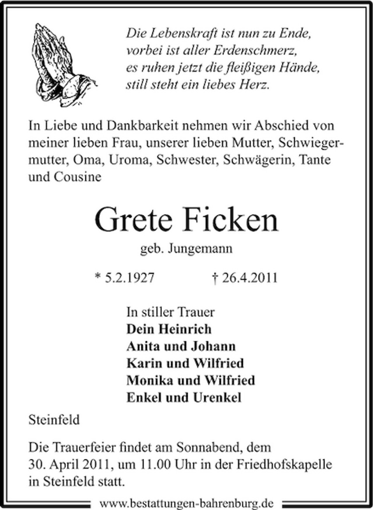 <p>Die Lebenskraft ist nun zu Ende, vorbei ist aller Erdenschmerz, es ruhen jetzt die ﬂeißigen Hände, still steht ein liebes Herz. In Liebe und Dankbarkeit nehmen wir Abschied von meiner lieben Frau, unserer lieben Mutter, Schwiegermutter, Oma, Uroma, Schwester, Schwägerin, Tante und Cousine</p><p>Grete Ficken<br />geb. Jungemann * 5.2.1927 † 26.4.2011 In stiller Trauer Dein Heinrich Anita und Johann Karin und Wilfried Monika und Wilfried Enkel und Urenkel Steinfeld Die Trauerfeier ﬁndet am Sonnabend, dem 30. April 2011, um 11.00 Uhr in der Friedhofskapelle in Steinfeld statt.<br />www.bestattungen-bahrenburg.de</p>