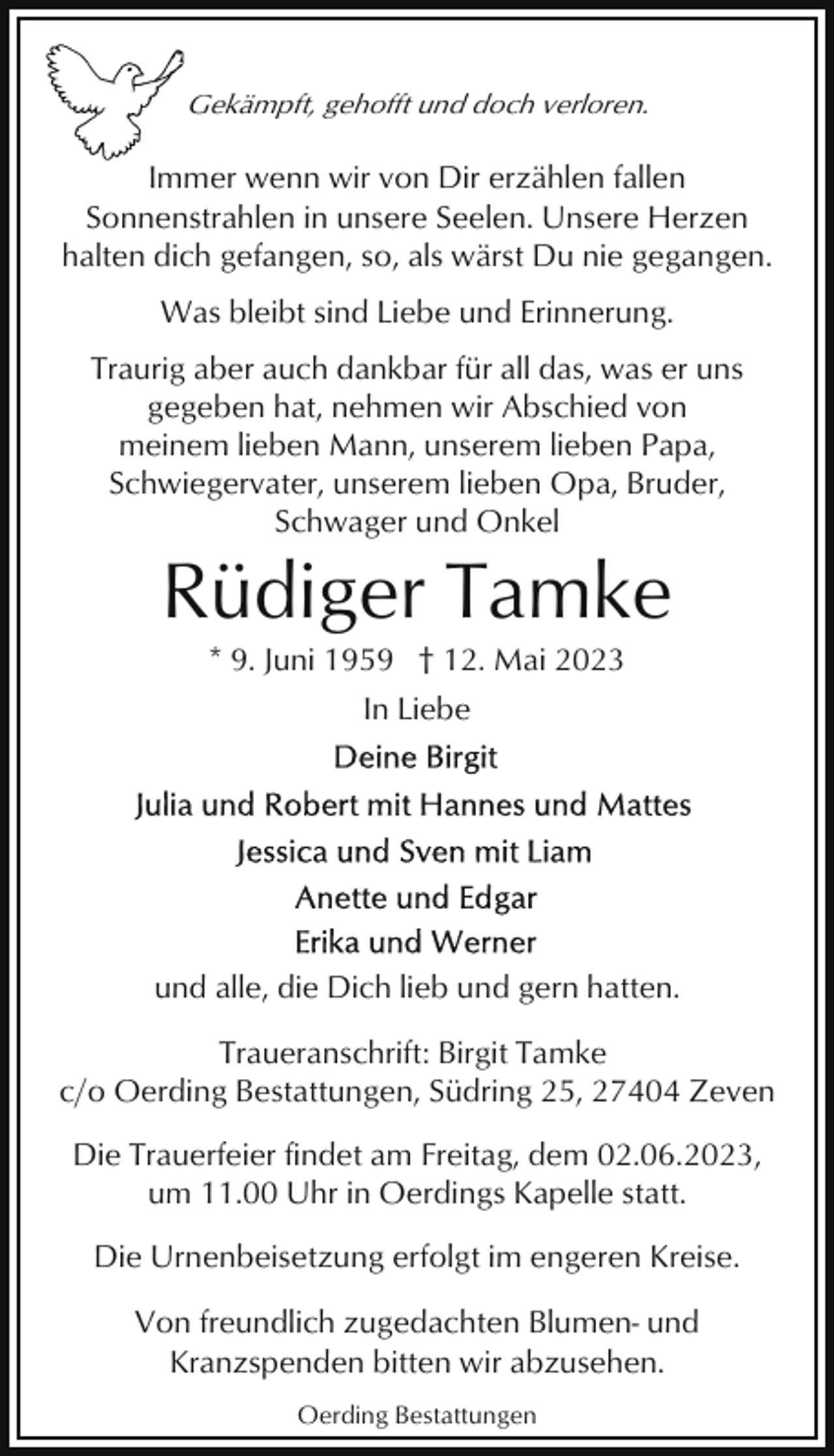 <p>Gekämpft, gehofft und doch verloren.</p><p>Immer wenn wir von Dir erzählen fallen<br />Sonnenstrahlen in unsere Seelen. Unsere Herzen<br />halten dich gefangen, so, als wärst Du nie gegangen.<br />Was bleibt sind Liebe und Erinnerung.<br />Traurig aber auch dankbar für all das, was er uns<br />gegeben hat, nehmen wir Abschied von<br />meinem lieben Mann, unserem lieben Papa,<br />Schwiegervater, unserem lieben Opa, Bruder,<br />Schwager und Onkel</p><p>Rüdiger Tamke<br />* 9. Juni 1959 † 12. Mai 2023<br />In Liebe</p><p>und alle, die Dich lieb und gern hatten.<br />Traueranschrift: Birgit Tamke<br />c/o Oerding Bestattungen, Südring 25, 27404 Zeven<br />Die Trauerfeier findet am Freitag, dem 02.06.2023,<br />um 11.00 Uhr in Oerdings Kapelle statt.<br />Die Urnenbeisetzung erfolgt im engeren Kreise.<br />Von freundlich zugedachten Blumen- und<br />Kranzspenden bitten wir abzusehen.<br />Oerding Bestattungen</p>