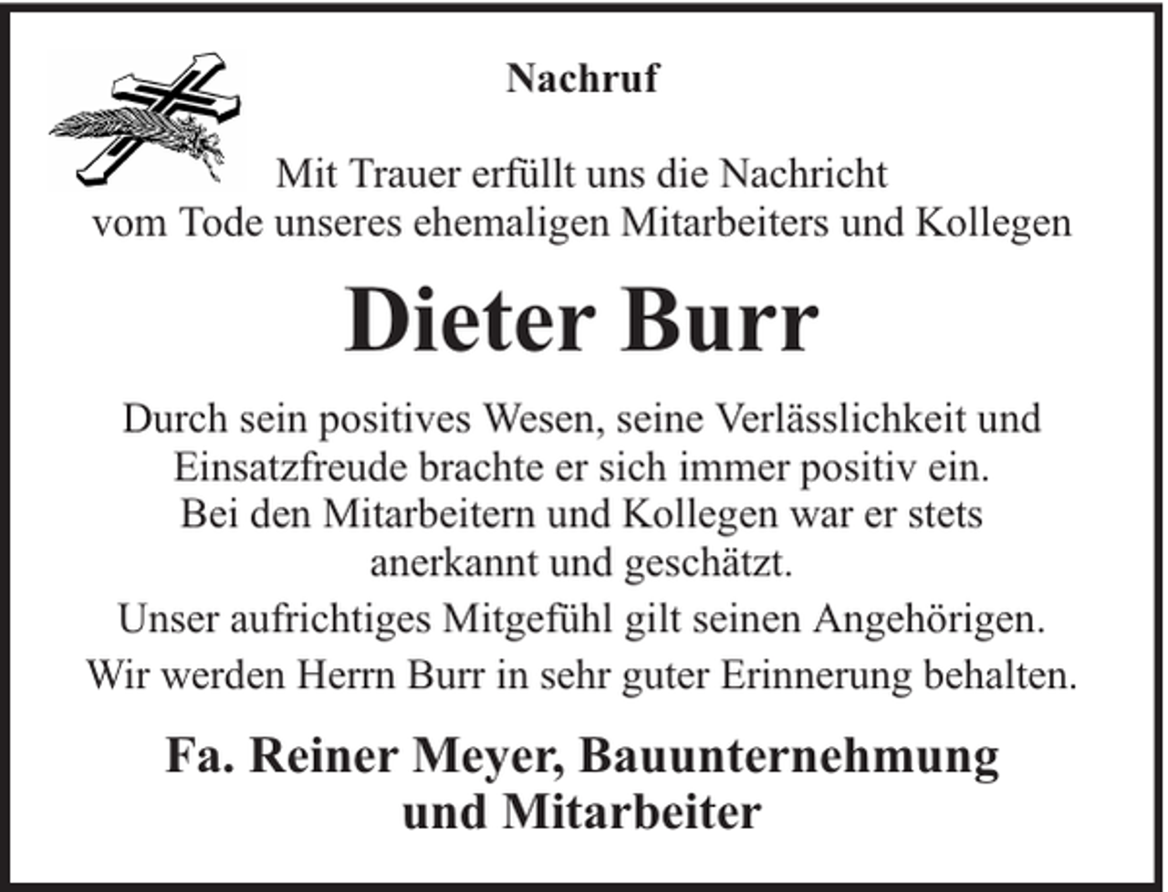 <p>Nachruf<br />Mit Trauer erfüllt uns die Nachricht<br />vom Tode unseres ehemaligen Mitarbeiters und Kollegen</p><p>Dieter Burr<br />Durch sein positives Wesen, seine Verlässlichkeit und<br />Einsatzfreude brachte er sich immer positiv ein.<br />Bei den Mitarbeitern und Kollegen war er stets<br />anerkannt und geschätzt.<br />Unser aufrichtiges Mitgefühl gilt seinen Angehörigen.<br />Wir werden Herrn Burr in sehr guter Erinnerung behalten.</p><p>Fa. Reiner Meyer, Bauunternehmung<br />und Mitarbeiter</p>