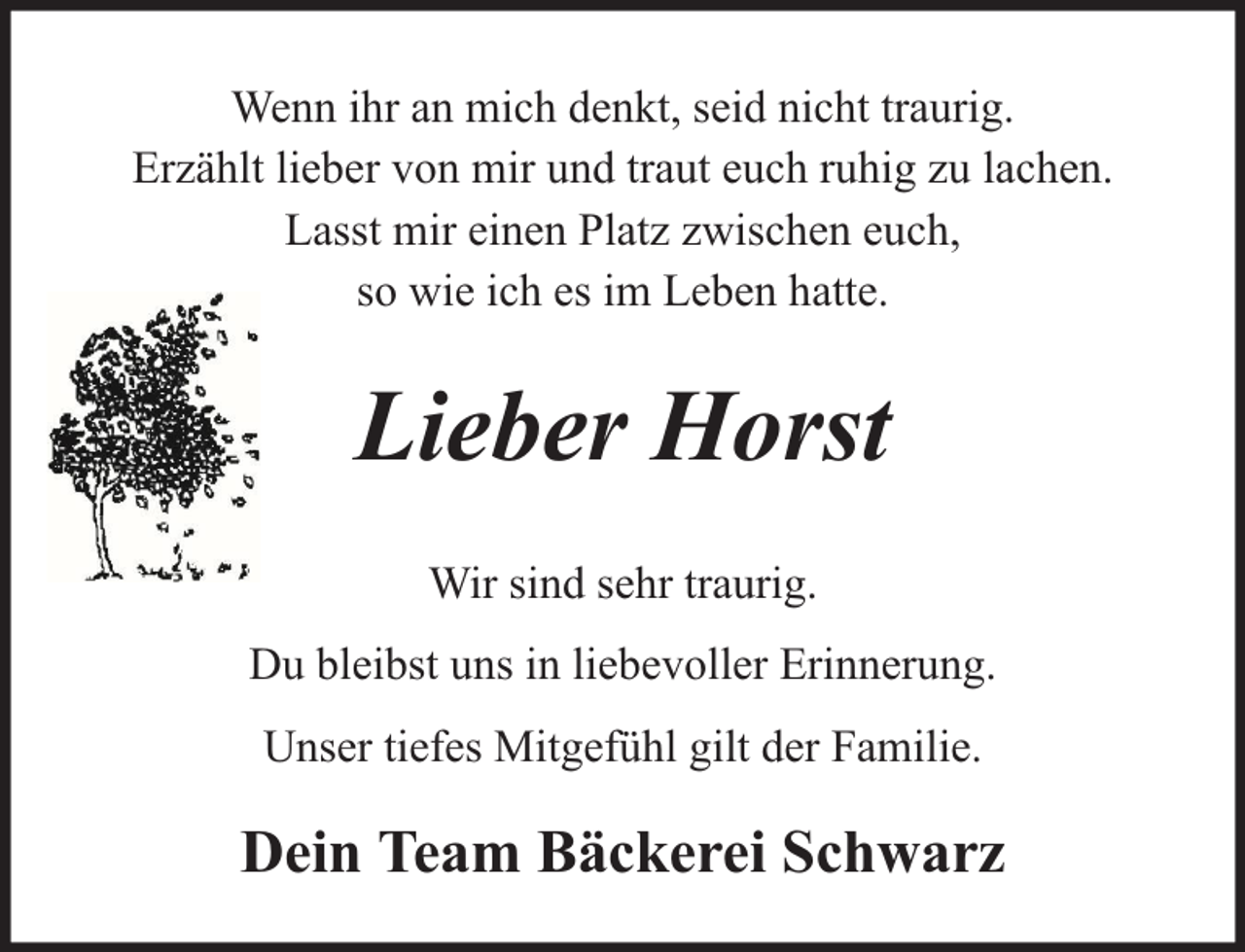 <p>Wenn ihr an mich denkt, seid nicht traurig.<br />Erzählt lieber von mir und traut euch ruhig zu lachen.<br />Lasst mir einen Platz zwischen euch,<br />so wie ich es im Leben hatte.</p><p>Lieber Horst<br />Wir sind sehr traurig.<br />Du bleibst uns in liebevoller Erinnerung.<br />Unser tiefes Mitgefühl gilt der Familie.</p><p>Dein Team Bäckerei Schwarz</p>