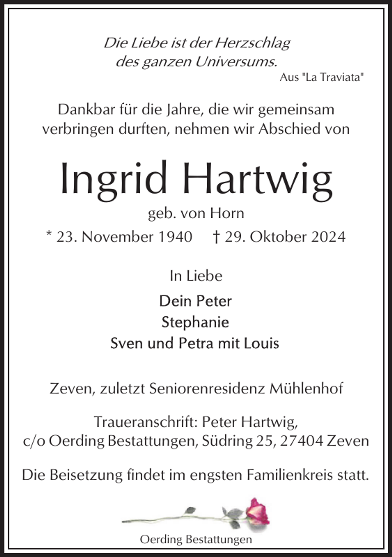 <p>Die Liebe ist der Herzschlag<br />des ganzen Universums.<br />Aus "La Traviata"</p><p>Dankbar für die Jahre, die wir gemeinsam<br />verbringen durften, nehmen wir Abschied von</p><p>Ingrid Hartwig<br />geb. von Horn<br />* 23. November 1940 † 29. Oktober 2024<br />In Liebe</p><p>Zeven, zuletzt Seniorenresidenz Mühlenhof<br />Traueranschrift: Peter Hartwig,<br />c/o Oerding Bestattungen, Südring 25, 27404 Zeven<br />Die Beisetzung findet im engsten Familienkreis statt.</p><p>Oerding Bestattungen</p>