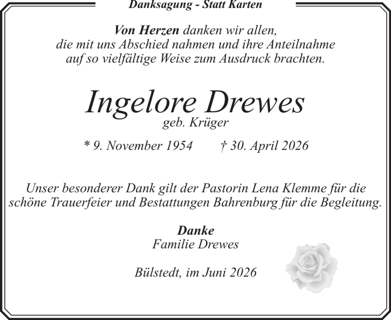 <p>Danksagung - Statt Karten</p><p>Von Herzen danken wir allen,<br />die mit uns Abschied nahmen und ihre Anteilnahme<br />auf so vielfältige Weise zum Ausdruck brachten.</p><p>Ingelore<br />Drewes<br />geb. Krüger<br />* 9. November 1954</p><p>† 30. April 2026</p><p>Unser besonderer Dank gilt der Pastorin Lena Klemme für die<br />schöne Trauerfeier und Bestattungen Bahrenburg für die Begleitung.<br />Danke<br />Familie Drewes<br />Bülstedt, im Juni 2026</p>