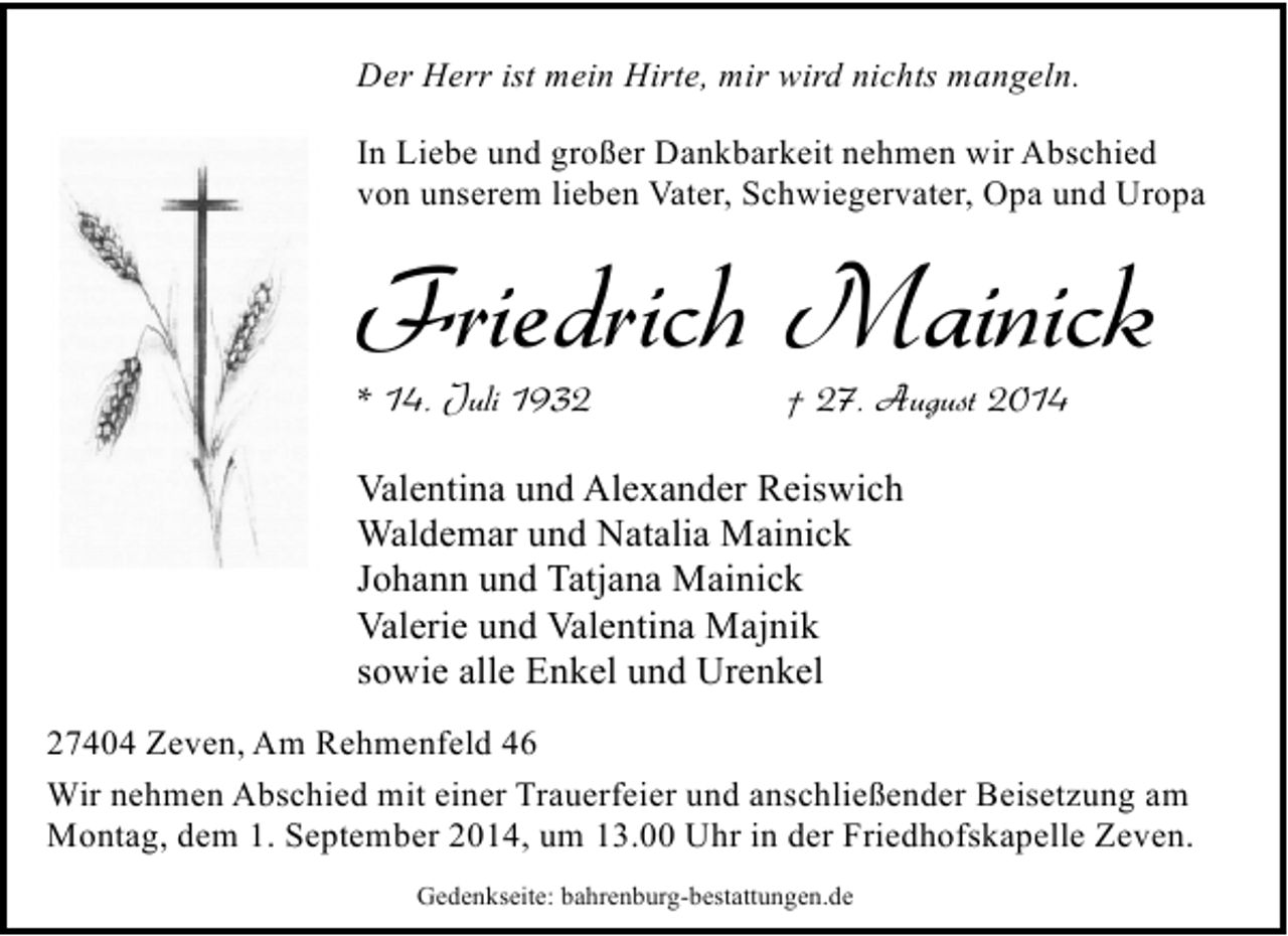 <p>Der Herr ist mein Hirte, mir wird nichts mangeln.<br />In Liebe und großer Dankbarkeit nehmen wir Abschied<br />von unserem lieben Vater, Schwiegervater, Opa und Uropa</p><p>Friedrich Mainick</p><p>* 14. Juli 1932</p><p>† 27. August 2014</p><p>Valentina und Alexander Reiswich<br />Waldemar und Natalia Mainick<br />Johann und Tatjana Mainick<br />Valerie und Valentina Majnik<br />sowie alle Enkel und Urenkel<br />27404 Zeven, Am Rehmenfeld 46<br />Wir nehmen Abschied mit einer Trauerfeier und anschließender Beisetzung am<br />Montag, dem 1. September 2014, um 13.00 Uhr in der Friedhofskapelle Zeven.<br />Gedenkseite: bahrenburg-bestattungen.de</p>