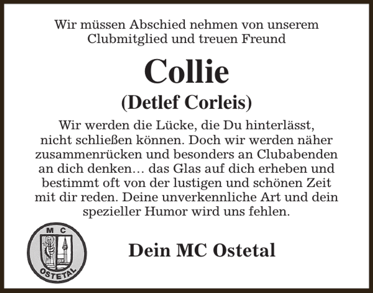 <p>Wir müssen Abschied nehmen von unserem<br />Clubmitglied und treuen Freund</p><p>Collie</p><p>(Detlef Corleis)<br />Wir werden die Lücke, die Du hinterlässt,<br />nicht schließen können. Doch wir werden näher<br />zusammenrücken und besonders an Clubabenden<br />an dich denken… das Glas auf dich erheben und<br />bestimmt oft von der lustigen und schönen Zeit<br />mit dir reden. Deine unverkennliche Art und dein<br />spezieller Humor wird uns fehlen.</p><p>Dein MC Ostetal</p>
