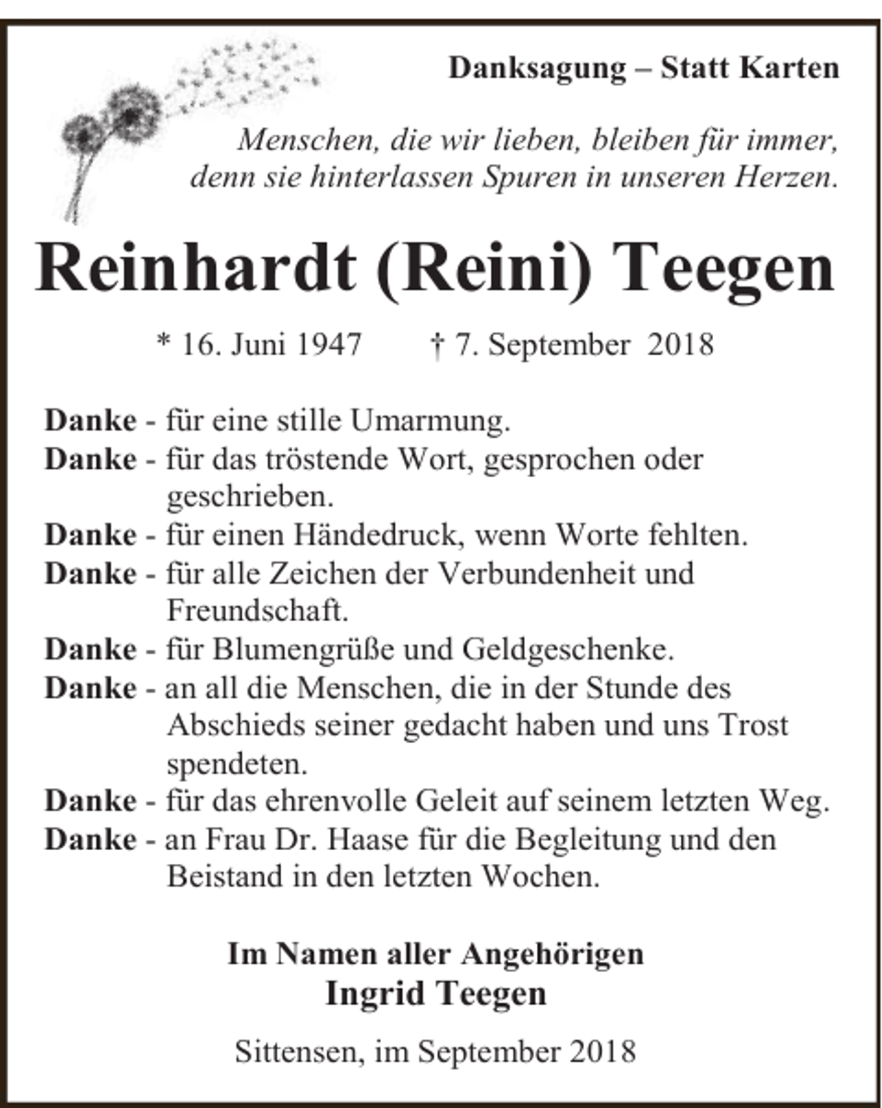 <p>Danksagung – Statt Karten<br />Menschen, die wir lieben, bleiben für immer,<br />denn sie hinterlassen Spuren in unseren Herzen.</p><p>Reinhardt (Reini) Teegen<br />* 16. Juni 1947</p><p>† 7. September 2018</p><p>Danke - für eine stille Umarmung.<br />Danke - für das tröstende Wort, gesprochen oder<br />geschrieben.<br />Danke - für einen Händedruck, wenn Worte fehlten.<br />Danke - für alle Zeichen der Verbundenheit und<br />Freundschaft.<br />Danke - für Blumengrüße und Geldgeschenke.<br />Danke - an all die Menschen, die in der Stunde des<br />Abschieds seiner gedacht haben und uns Trost<br />spendeten.<br />Danke - für das ehrenvolle Geleit auf seinem letzten Weg.<br />Danke - an Frau Dr. Haase für die Begleitung und den<br />Beistand in den letzten Wochen.<br />Im Namen aller Angehörigen</p><p>Ingrid Teegen</p><p>Sittensen, im September 2018</p>