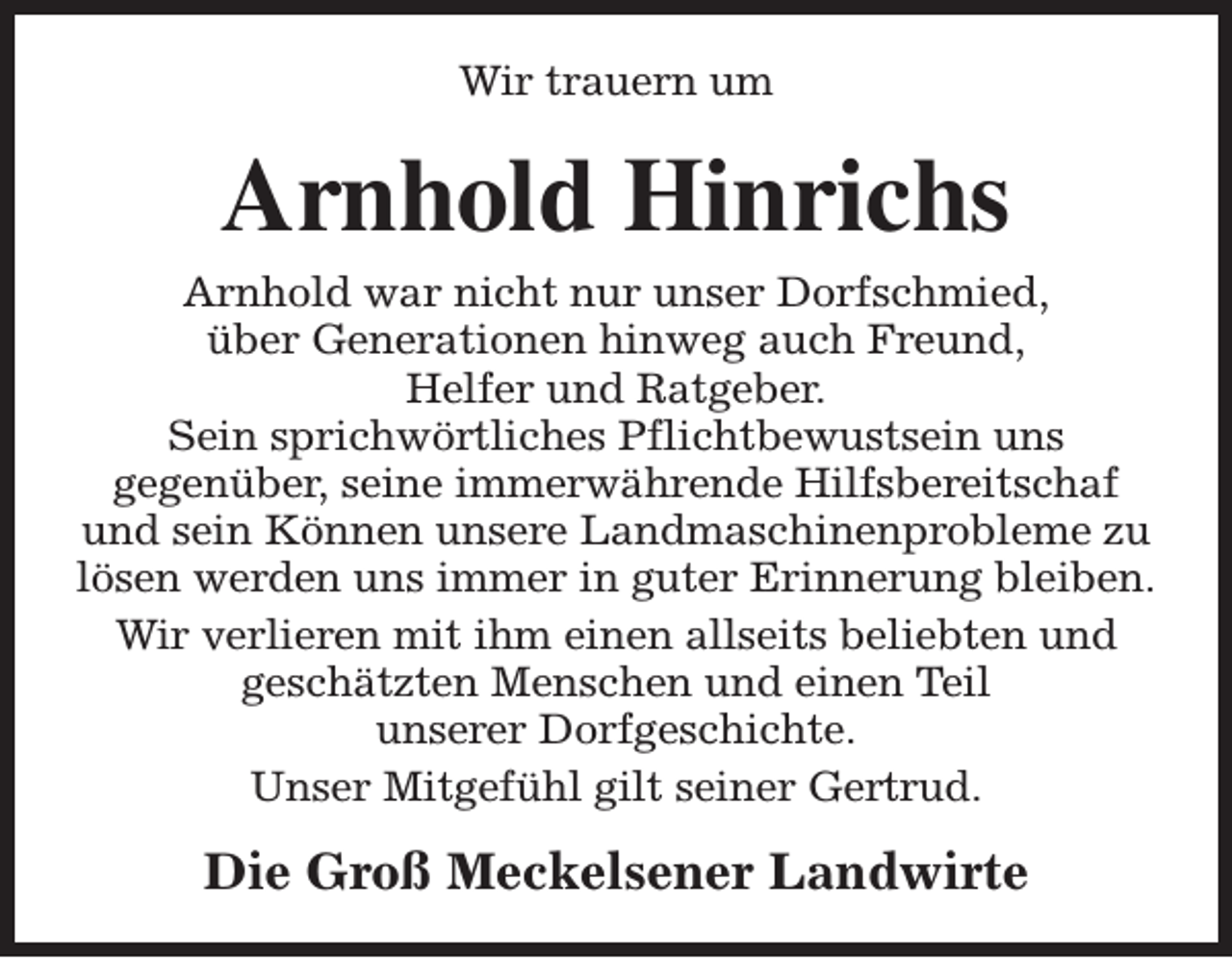 <p>Wir trauern um</p><p>Arnhold Hinrichs</p><p>Arnhold war nicht nur unser Dorfschmied,<br />über Generationen hinweg auch Freund,<br />Helfer und Ratgeber.<br />Sein sprichwörtliches Pflichtbewustsein uns<br />gegenüber, seine immerwährende Hilfsbereitschaf<br />und sein Können unsere Landmaschinenprobleme zu<br />lösen werden uns immer in guter Erinnerung bleiben.<br />Wir verlieren mit ihm einen allseits beliebten und<br />geschätzten Menschen und einen Teil<br />unserer Dorfgeschichte.<br />Unser Mitgefühl gilt seiner Gertrud.</p><p>Die Groß Meckelsener Landwirte</p>
