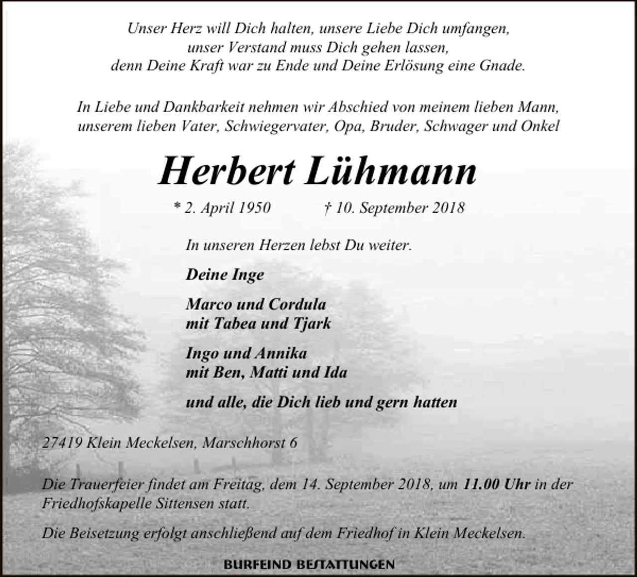 <p>Unser Herz will Dich halten, unsere Liebe Dich umfangen,<br />unser Verstand muss Dich gehen lassen,<br />denn Deine Kraft war zu Ende und Deine Erlösung eine Gnade.<br />In Liebe und Dankbarkeit nehmen wir Abschied von meinem lieben Mann,<br />unserem lieben Vater, Schwiegervater, Opa, Bruder, Schwager und Onkel</p><p>Herbert Lühmann<br />* 2. April 1950</p><p>† 10. September 2018</p><p>In unseren Herzen lebst Du weiter.</p><p>Deine Inge<br />Marco und Cordula<br />mit Tabea und Tjark<br />Ingo und Annika<br />mit Ben, Matti und Ida<br />und alle, die Dich lieb und gern hatten<br />27419 Klein Meckelsen, Marschhorst 6<br />Die Trauerfeier findet am Freitag, dem 14. September 2018, um 11.00 Uhr in der<br />Friedhofskapelle Sittensen statt.<br />Die Beisetzung erfolgt anschließend auf dem Friedhof in Klein Meckelsen.<br />Burfeind Bestattungen</p>