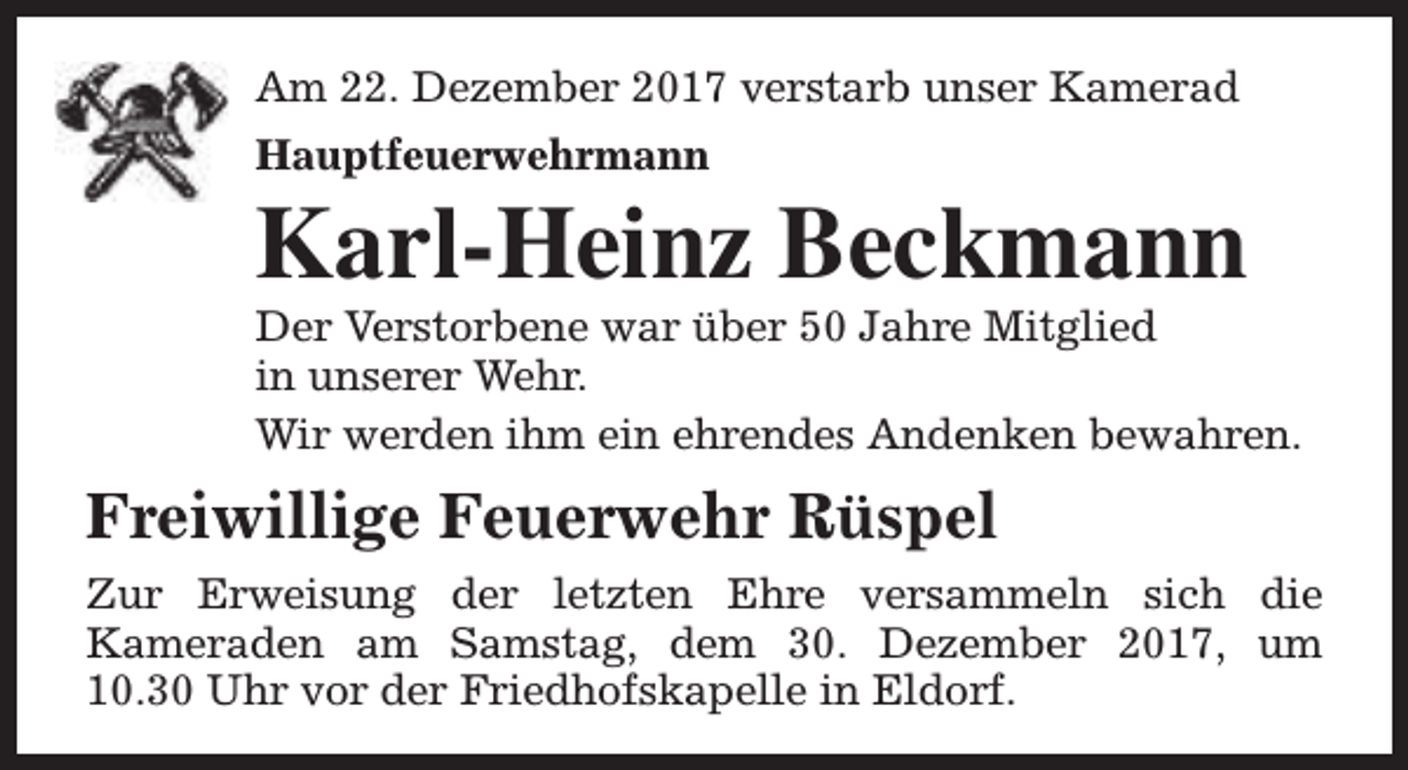 <p>Am 22. Dezember 2017 verstarb unser Kamerad<br />Hauptfeuerwehrmann</p><p>Karl-Heinz Beckmann</p><p>Der Verstorbene war über 50 Jahre Mitglied<br />in unserer Wehr.<br />Wir werden ihm ein ehrendes Andenken bewahren.</p><p>Freiwillige Feuerwehr Rüspel<br />Zur Erweisung der letzten Ehre versammeln sich die<br />Kameraden am Samstag, dem 30. Dezember 2017, um<br />10.30 Uhr vor der Friedhofskapelle in Eldorf.</p>