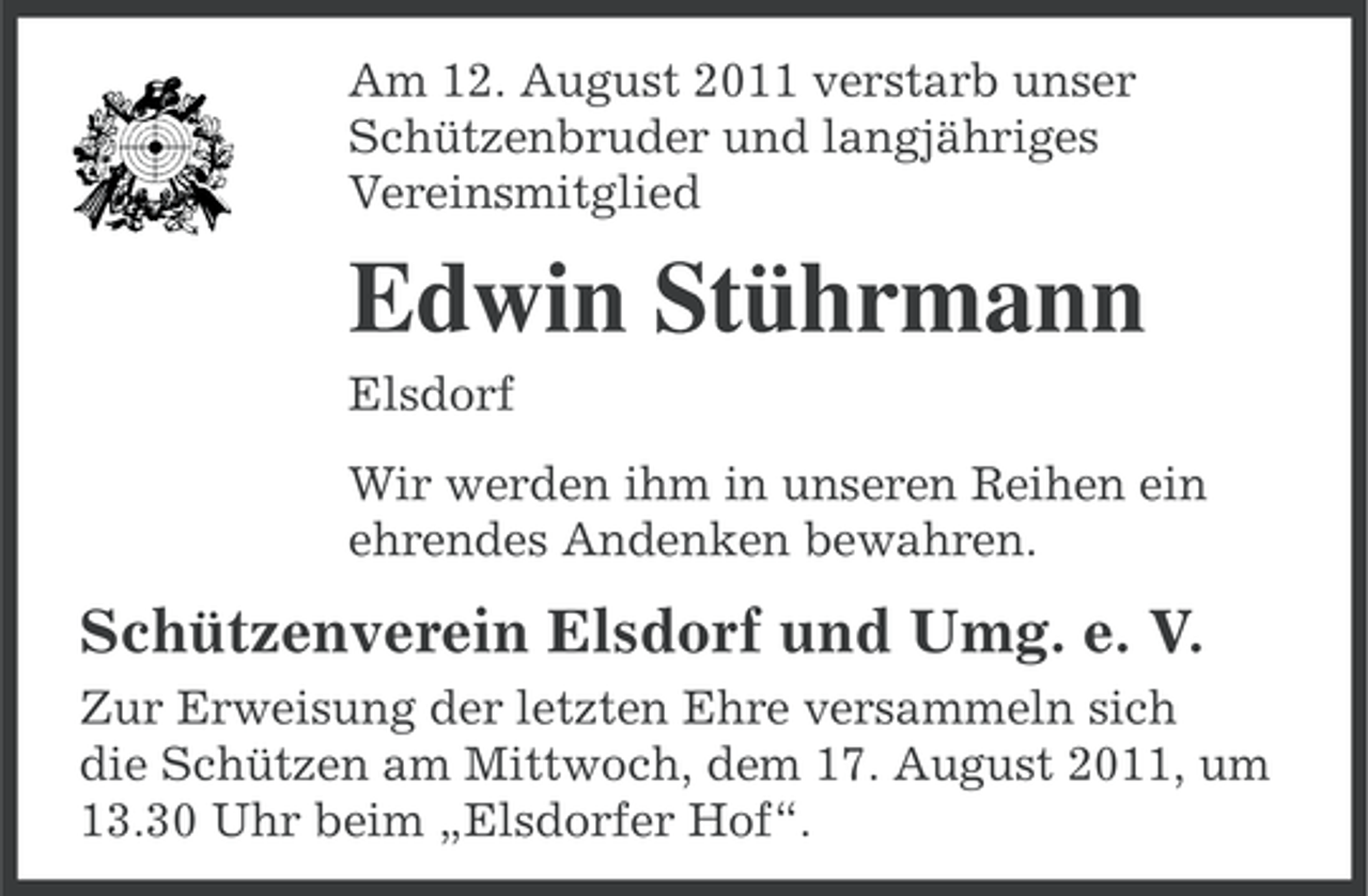 <p>Am 12. August 2011 verstarb unser<br />Schützenbruder und langjähriges<br />Vereinsmitglied</p><p>Edwin Stührmann<br />Elsdorf<br />Wir werden ihm in unseren Reihen ein<br />ehrendes Andenken bewahren.</p><p>Schützenverein Elsdorf und Umg. e. V.<br />Zur Erweisung der letzten Ehre versammeln sich<br />die Schützen am Mittwoch, dem 17. August 2011, um<br />13.30 Uhr beim „Elsdorfer Hof“.</p>