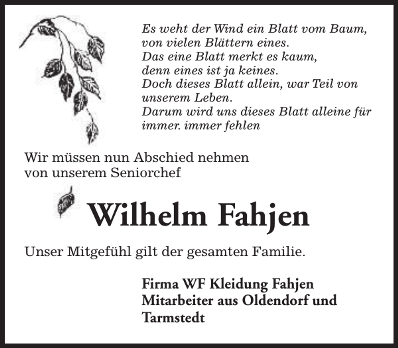 <p>Es weht der Wind ein Blatt vom Baum,<br />von vielen Blättern eines.<br />Das eine Blatt merkt es kaum,<br />denn eines ist ja keines.<br />Doch dieses Blatt allein, war Teil von<br />unserem Leben.<br />Darum wird uns dieses Blatt alleine für<br />immer. immer fehlen</p><p>Wir müssen nun Abschied nehmen<br />von unserem Seniorchef</p><p>Wilhelm Fahjen<br />Unser Mitgefühl gilt der gesamten Familie.</p><p>Firma WF Kleidung Fahjen<br />Mitarbeiter aus Oldendorf und<br />Tarmstedt</p>