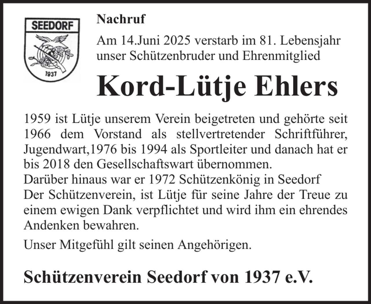 <p>Nachruf<br />Am 14.Juni 2025 verstarb im 81. Lebensjahr<br />unser Schützenbruder und Ehrenmitglied</p><p>Kord-Lütje Ehlers<br />1959 ist Lütje unserem Verein beigetreten und gehörte seit<br />1966 dem Vorstand als stellvertretender Schriftführer,<br />Jugendwart,1976 bis 1994 als Sportleiter und danach hat er<br />bis 2018 den Gesellschaftswart übernommen.<br />Darüber hinaus war er 1972 Schützenkönig in Seedorf<br />Der Schützenverein, ist Lütje für seine Jahre der Treue zu<br />einem ewigen Dank verpflichtet und wird ihm ein ehrendes<br />Andenken bewahren.<br />Unser Mitgefühl gilt seinen Angehörigen.</p><p>Schützenverein Seedorf von 1937 e.V.</p>