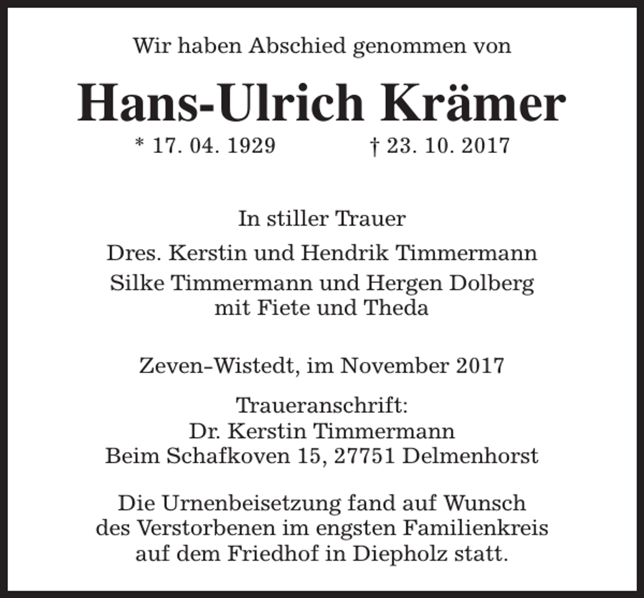 <p>Wir haben Abschied genommen von</p><p>Hans-Ulrich Krämer<br />* 17. 04. 1929</p><p>† 23. 10. 2017</p><p>In stiller Trauer<br />Dres. Kerstin und Hendrik Timmermann<br />Silke Timmermann und Hergen Dolberg<br />mit Fiete und Theda<br />Zeven-Wistedt, im November 2017<br />Traueranschrift:<br />Dr. Kerstin Timmermann<br />Beim Schafkoven 15, 27751 Delmenhorst<br />Die Urnenbeisetzung fand auf Wunsch<br />des Verstorbenen im engsten Familienkreis<br />auf dem Friedhof in Diepholz statt.</p>