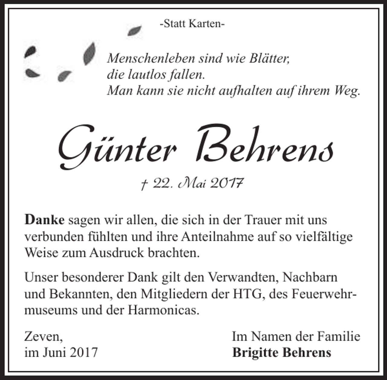 <p>-Statt Karten-</p><p>Menscchenleben sind wie Blätter,<br />die lauutlos fallen.<br />Man kann sie nicht aufhalten auf ihrem Weg.</p><p>Günter Behrens<br />† 22. Mai 2017</p><p>Danke sagen wir allen, die sich in der Trauer mit uns<br />verbunden fühlten und ihre Anteilnahme auf so vielfältige<br />Weise zum Ausdruck brachten.<br />Unser besonderer Dank gilt den Verwandten, Nachbarn<br />und Bekannten, den Mitgliedern der HTG, des Feuerwehrmuseums und der Harmonicas.<br />Zeven,<br />im Juni 2017</p><p>Im Namen der Familie<br />Brigitte Behrens</p>