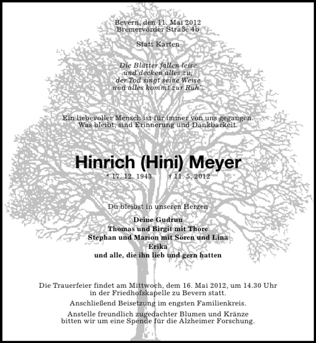 <p>Bevern, den 11. Mai 2012<br />Bremervörder Straße 4b<br />Statt Karten<br />Die Blätter fallen leise<br />und decken alles zu,<br />der Tod singt seine Weise<br />und alles kommt zur Ruh'.</p><p>Ein liebevoller Mensch ist für immer von uns gegangen.<br />Was bleibt, sind Erinnerung und Dankbarkeit.</p><p>Hinrich (Hini) Meyer<br />* 17. 12. 1943</p><p>† 11. 5. 2012</p><p>Du bleibst in unseren Herzen<br />Deine Gudrun<br />Thomas und Birgit mit Thore<br />Stephan und Marion mit Sören und Lina<br />Erika<br />und alle, die ihn lieb und gern hatten</p><p>Die Trauerfeier findet am Mittwoch, dem 16. Mai 2012, um 14.30 Uhr<br />in der Friedhofskapelle zu Bevern statt.<br />Anschließend Beisetzung im engsten Familienkreis.<br />Anstelle freundlich zugedachter Blumen und Kränze<br />bitten wir um eine Spende für die Alzheimer Forschung.</p>