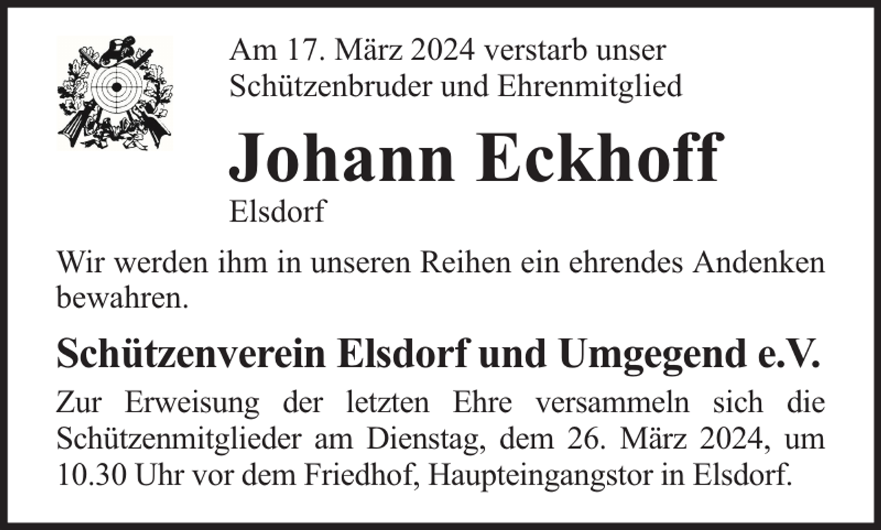 <p>Am 17. März 2024 verstarb unser<br />Schützenbruder und Ehrenmitglied</p><p>Johann Eckhoff</p><p>Elsdorf</p><p>Wir werden ihm in unseren Reihen ein ehrendes Andenken<br />bewahren.</p><p>Schützenverein Elsdorf und Umgegend e.V.</p><p>Zur Erweisung der letzten Ehre versammeln sich die<br />Schützenmitglieder am Dienstag, dem 26. März 2024, um<br />10.30 Uhr vor dem Friedhof, Haupteingangstor in Elsdorf.</p>