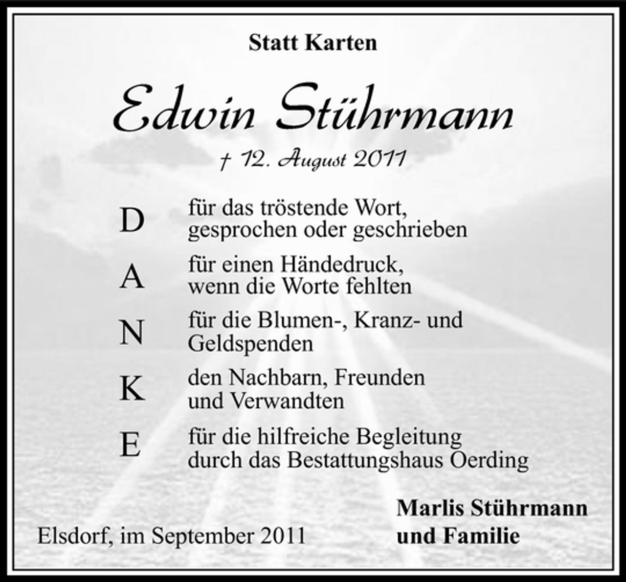 <p>Statt Karten</p><p>Edwin Stührmann<br />† 12. August 2011</p><p>D<br />A<br />N<br />K<br />E</p><p>für das tröstende Wort,<br />gesprochen oder geschrieben<br />für einen Händedruck,<br />wenn die Worte fehlten<br />für die Blumen-, Kranz- und<br />Geldspenden<br />den Nachbarn, Freunden<br />und Verwandten<br />für die hilfreiche Begleitung<br />durch das Bestattungshaus Oerding</p><p>Elsdorf, im September 2011</p><p>Marlis Stührmann<br />und Familie</p>