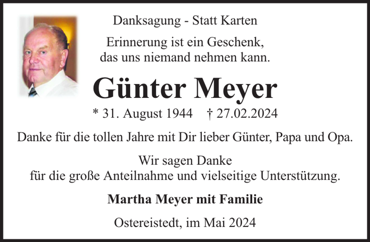 <p>Danksagung - Statt Karten<br />Erinnerung ist ein Geschenk,<br />das uns niemand nehmen kann.</p><p>Günter Meyer</p><p>* 31. August 1944 † 27.02.2024<br />Danke für die tollen Jahre mit Dir lieber Günter, Papa und Opa.<br />Wir sagen Danke<br />für die große Anteilnahme und vielseitige Unterstützung.<br />Martha Meyer mit Familie<br />Ostereistedt, im Mai 2024</p>