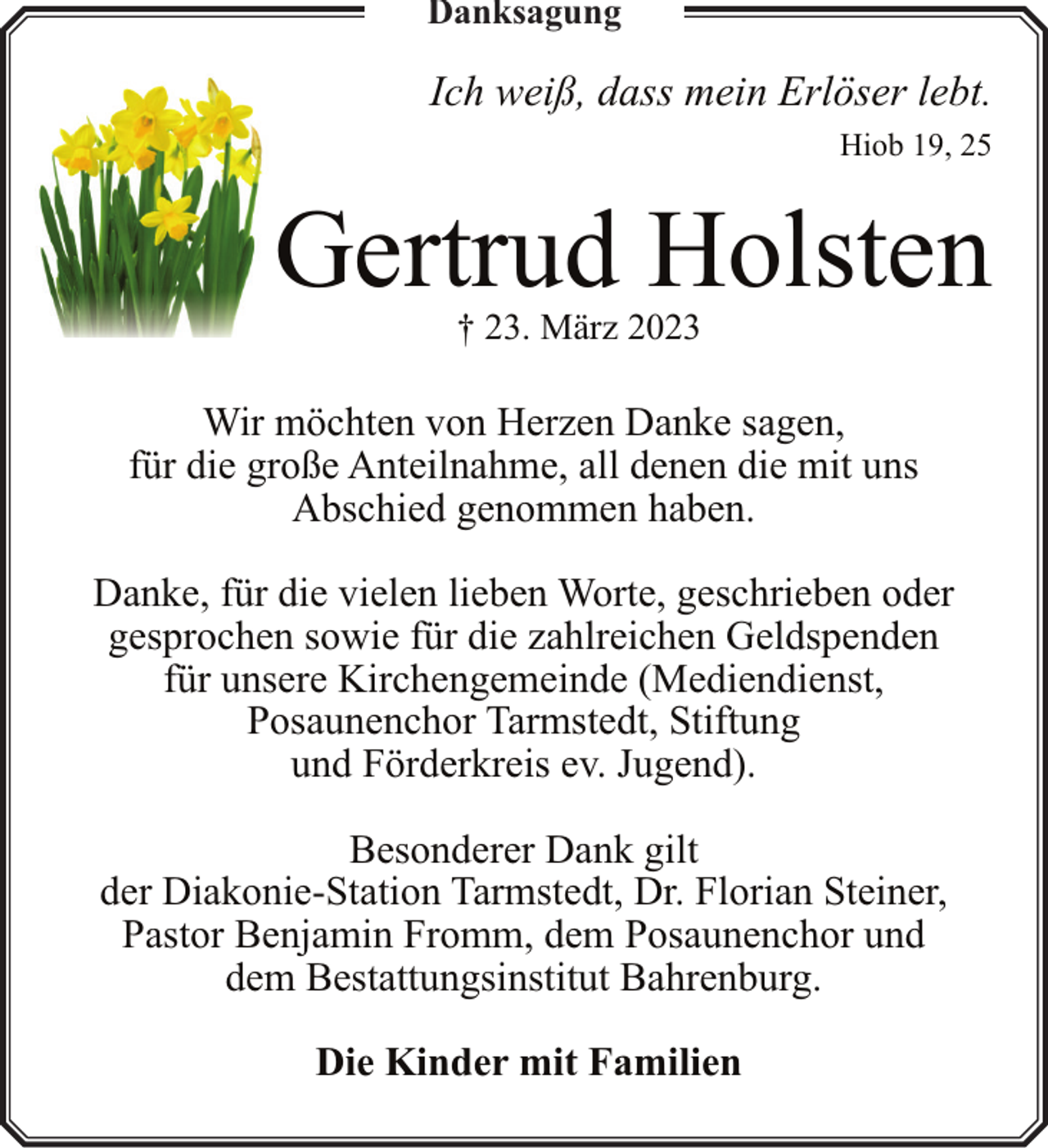 <p>Danksagung</p><p>Ich weiß, dass mein Erlöser lebt.<br />Hiob 19, 25</p><p>Gertrud Holsten<br />† 23. März 2023</p><p>Wir möchten von Herzen Danke sagen,<br />für die große Anteilnahme, all denen die mit uns<br />Abschied genommen haben.<br />Danke, für die vielen lieben Worte, geschrieben oder<br />gesprochen sowie für die zahlreichen Geldspenden<br />für unsere Kirchengemeinde (Mediendienst,<br />Posaunenchor Tarmstedt, Stiftung<br />und Förderkreis ev. Jugend).<br />Besonderer Dank gilt<br />der Diakonie-Station Tarmstedt, Dr. Florian Steiner,<br />Pastor Benjamin Fromm, dem Posaunenchor und<br />dem Bestattungsinstitut Bahrenburg.<br />Die Kinder mit Familien</p>