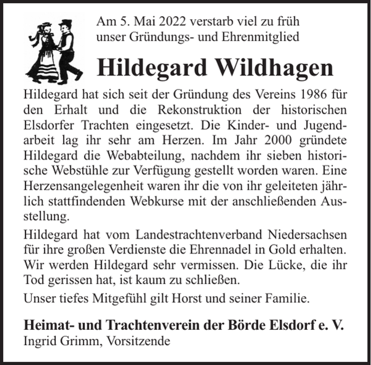 <p>Am 5. Mai 2022 verstarb viel zu früh<br />unser Gründungs- und Ehrenmitglied</p><p>Hildegard Wildhagen<br />Hildegard hat sich seit der Gründung des Vereins 1986 für<br />den Erhalt und die Rekonstruktion der historischen<br />Elsdorfer Trachten eingesetzt. Die Kinder- und Jugendarbeit lag ihr sehr am Herzen. Im Jahr 2000 gründete<br />Hildegard die Webabteilung, nachdem ihr sieben historische Webstühle zur Verfügung gestellt worden waren. Eine<br />Herzensangelegenheit waren ihr die von ihr geleiteten jährlich stattfindenden Webkurse mit der anschließenden Ausstellung.<br />Hildegard hat vom Landestrachtenverband Niedersachsen<br />für ihre großen Verdienste die Ehrennadel in Gold erhalten.<br />Wir werden Hildegard sehr vermissen. Die Lücke, die ihr<br />Tod gerissen hat, ist kaum zu schließen.<br />Unser tiefes Mitgefühl gilt Horst und seiner Familie.</p><p>Heimat- und Trachtenverein der Börde Elsdorf e. V.<br />Ingrid Grimm, Vorsitzende</p>