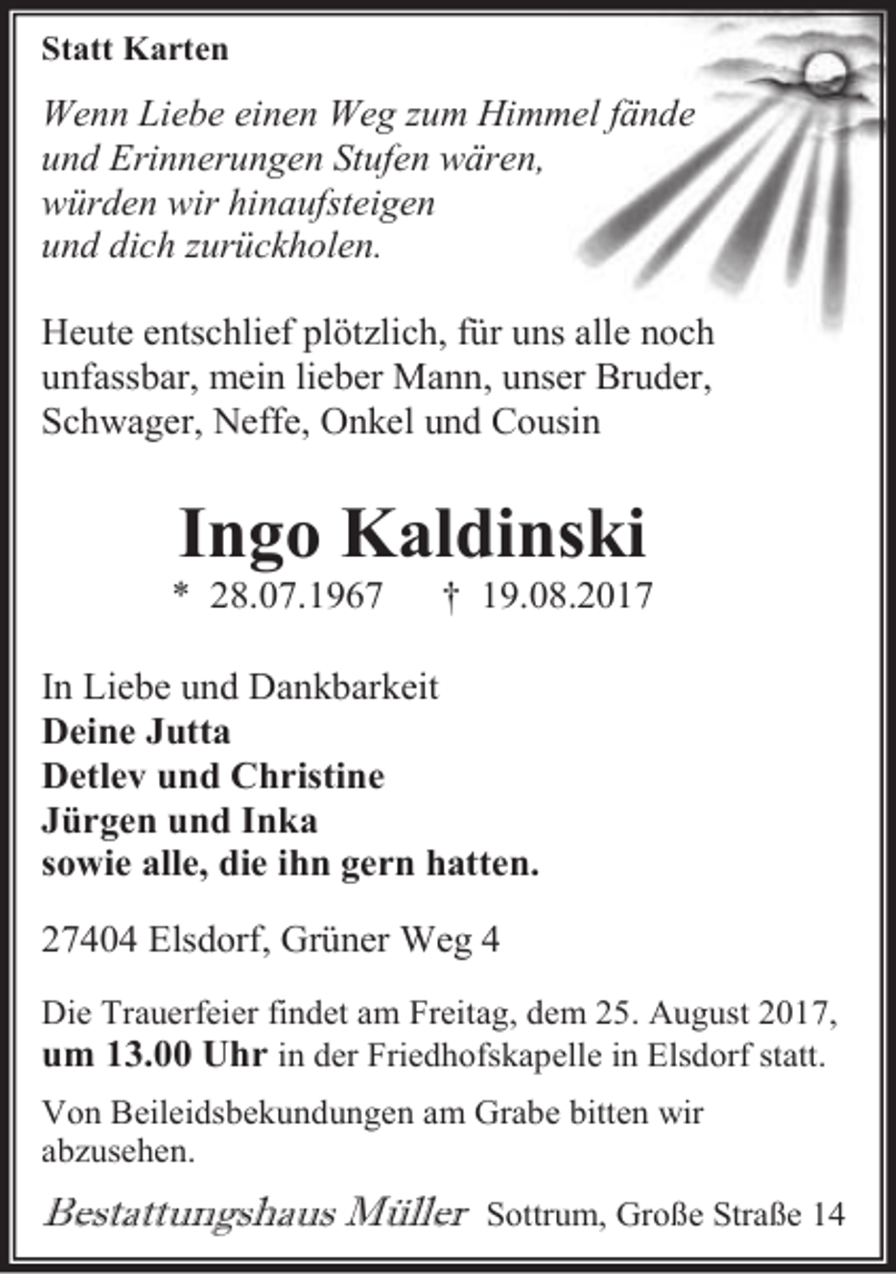 <p>Statt Karten</p><p>Wenn Liebe einen Weg zum Himmel fände<br />und Erinnerungen Stufen wären,<br />würden wir hinaufsteigen<br />und dich zurückholen.<br />Heute entschlief plötzlich, für uns alle noch<br />unfassbar, mein lieber Mann, unser Bruder,<br />Schwager, Neffe, Onkel und Cousin</p><p>Ingo Kaldinski</p><p>* 28.07.1967</p><p>† 19.08.2017</p><p>In Liebe und Dankbarkeit<br />Deine Jutta<br />Detlev und Christine<br />Jürgen und Inka<br />sowie alle, die ihn gern hatten.<br />27404 Elsdorf, Grüner Weg 4<br />Die Trauerfeier findet am Freitag, dem 25. August 2017,</p><p>um 13.00 Uhr in der Friedhofskapelle in Elsdorf statt.<br />Von Beileidsbekundungen am Grabe bitten wir<br />abzusehen.</p><p>Bestattungshaus Müller</p><p>Sottrum, Große Straße 14</p>