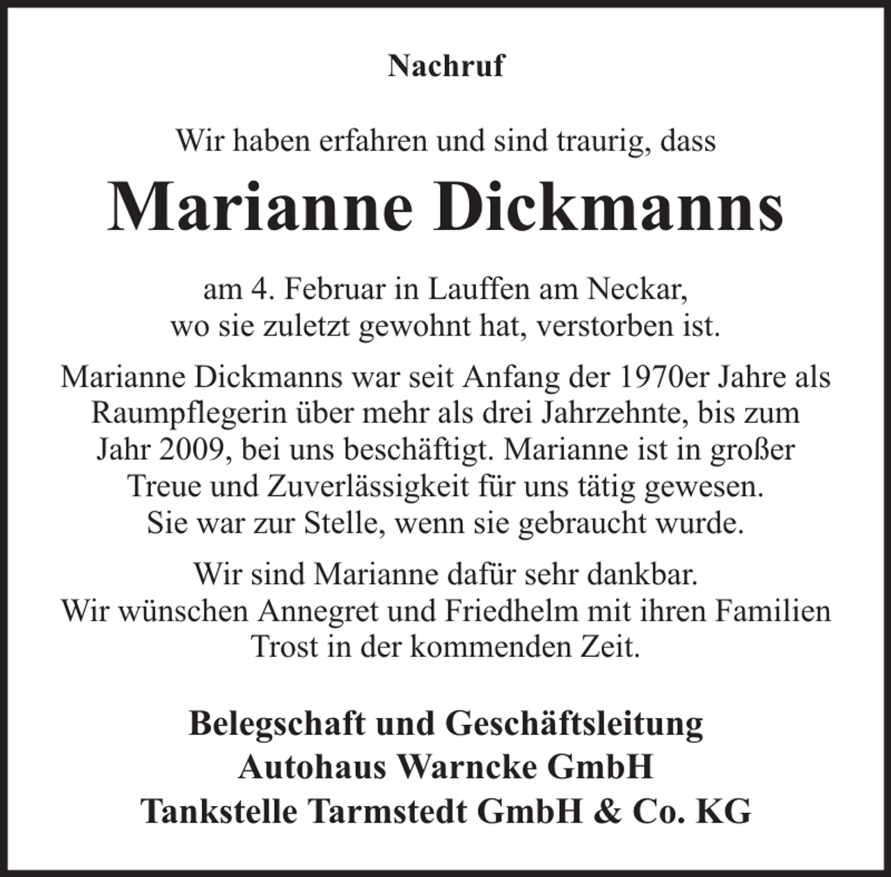 <p>Nachruf<br />Wir haben erfahren und sind traurig, dass</p><p>Marianne Dickmanns<br />am 4. Februar in Lauffen am Neckar,<br />wo sie zuletzt gewohnt hat, verstorben ist.<br />Marianne Dickmanns war seit Anfang der 1970er Jahre als<br />Raumpflegerin über mehr als drei Jahrzehnte, bis zum<br />Jahr 2009, bei uns beschäftigt. Marianne ist in großer<br />Treue und Zuverlässigkeit für uns tätig gewesen.<br />Sie war zur Stelle, wenn sie gebraucht wurde.<br />Wir sind Marianne dafür sehr dankbar.<br />Wir wünschen Annegret und Friedhelm mit ihren Familien<br />Trost in der kommenden Zeit.</p><p>Belegschaft und Geschäftsleitung<br />Autohaus Warncke GmbH<br />Tankstelle Tarmstedt GmbH &amp; Co. KG</p>