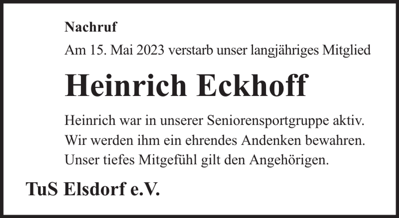 <p>Nachruf<br />Am 15. Mai 2023 verstarb unser langjähriges Mitglied</p><p>Heinrich Eckhoff<br />Heinrich war in unserer Seniorensportgruppe aktiv.<br />Wir werden ihm ein ehrendes Andenken bewahren.<br />Unser tiefes Mitgefühl gilt den Angehörigen.</p><p>TuS Elsdorf e.V.</p>
