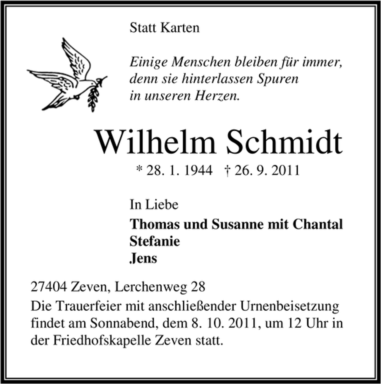 <p>Statt Karten<br />Einige Menschen bleiben für immer,<br />denn sie hinterlassen Spuren<br />in unseren Herzen.</p><p>Wilhelm Schmidt<br />* 28. 1. 1944 † 26. 9. 2011<br />In Liebe<br />Thomas und Susanne mit Chantal<br />Stefanie<br />Jens<br />27404 Zeven, Lerchenweg 28<br />Die Trauerfeier mit anschließender Urnenbeisetzung<br />findet am Sonnabend, dem 8. 10. 2011, um 12 Uhr in<br />der Friedhofskapelle Zeven statt.</p>