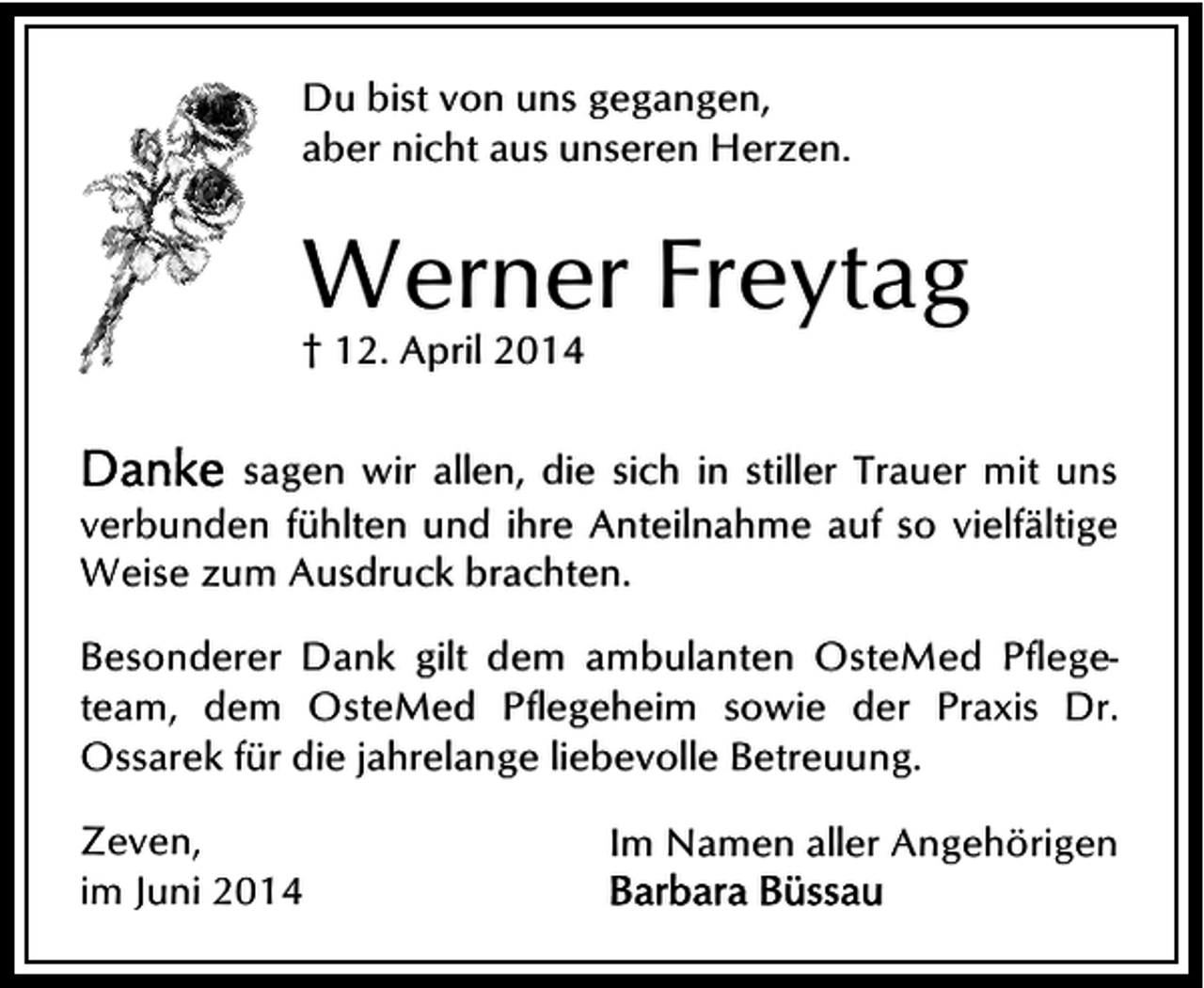 <p>Du bist von uns gegangen,<br />aber nicht aus unseren Herzen.</p><p>Werner Freytag<br />† 12. April 2014</p><p>sagen wir allen, die sich in stiller Trauer mit uns<br />verbunden fühlten und ihre Anteilnahme auf so vielfältige<br />Weise zum Ausdruck brachten.<br />Besonderer Dank gilt dem ambulanten OsteMed Pflegeteam, dem OsteMed Pflegeheim sowie der Praxis Dr.<br />Ossarek für die jahrelange liebevolle Betreuung.<br />Zeven,<br />im Juni 2014</p><p>Im Namen aller Angehörigen</p>