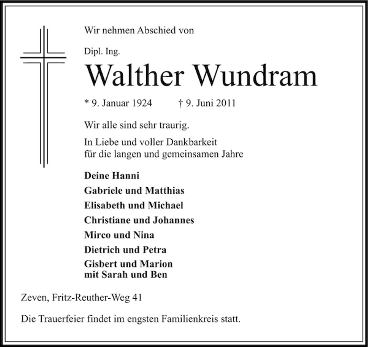 <p>Wir nehmen Abschied von<br />Dipl. Ing.</p><p>Walther Wundram<br />* 9. Januar 1924 † 9. Juni 2011 Wir alle sind sehr traurig. In Liebe und voller Dankbarkeit für die langen und gemeinsamen Jahre Deine Hanni Gabriele und Matthias Elisabeth und Michael Christiane und Johannes Mirco und Nina Dietrich und Petra Gisbert und Marion mit Sarah und Ben Zeven, Fritz-Reuther-Weg 41 Die Trauerfeier findet im engsten Familienkreis statt.</p>