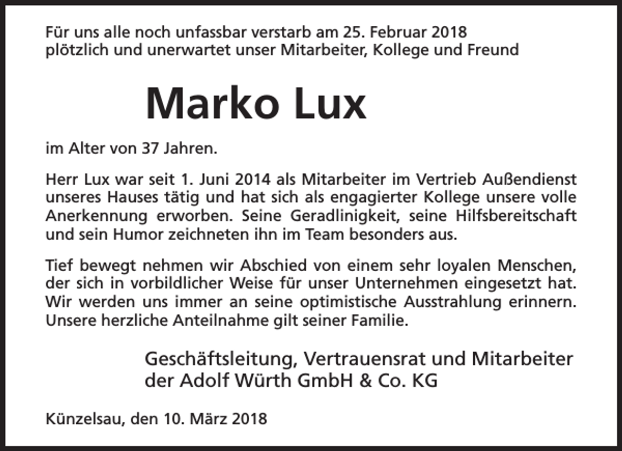 <p>Für uns alle noch unfassbar verstarb am 25. Februar 2018<br />plötzlich und unerwartet unser Mitarbeiter, Kollege und Freund</p><p>Marko Lux<br />im Alter von 37 Jahren.<br />Herr Lux war seit 1. Juni 2014 als Mitarbeiter im Vertrieb Außendienst<br />unseres Hauses tätig und hat sich als engagierter Kollege unsere volle<br />Anerkennung erworben. Seine Geradlinigkeit, seine Hilfsbereitschaft<br />und sein Humor zeichneten ihn im Team besonders aus.<br />Tief bewegt nehmen wir Abschied von einem sehr loyalen Menschen,<br />der sich in vorbildlicher Weise für unser Unternehmen eingesetzt hat.<br />Wir werden uns immer an seine optimistische Ausstrahlung erinnern.<br />Unsere herzliche Anteilnahme gilt seiner Familie.</p><p>Geschäftsleitung, Vertrauensrat und Mitarbeiter<br />der Adolf Würth GmbH &amp; Co. KG<br />Künzelsau, den 10. März 2018</p>