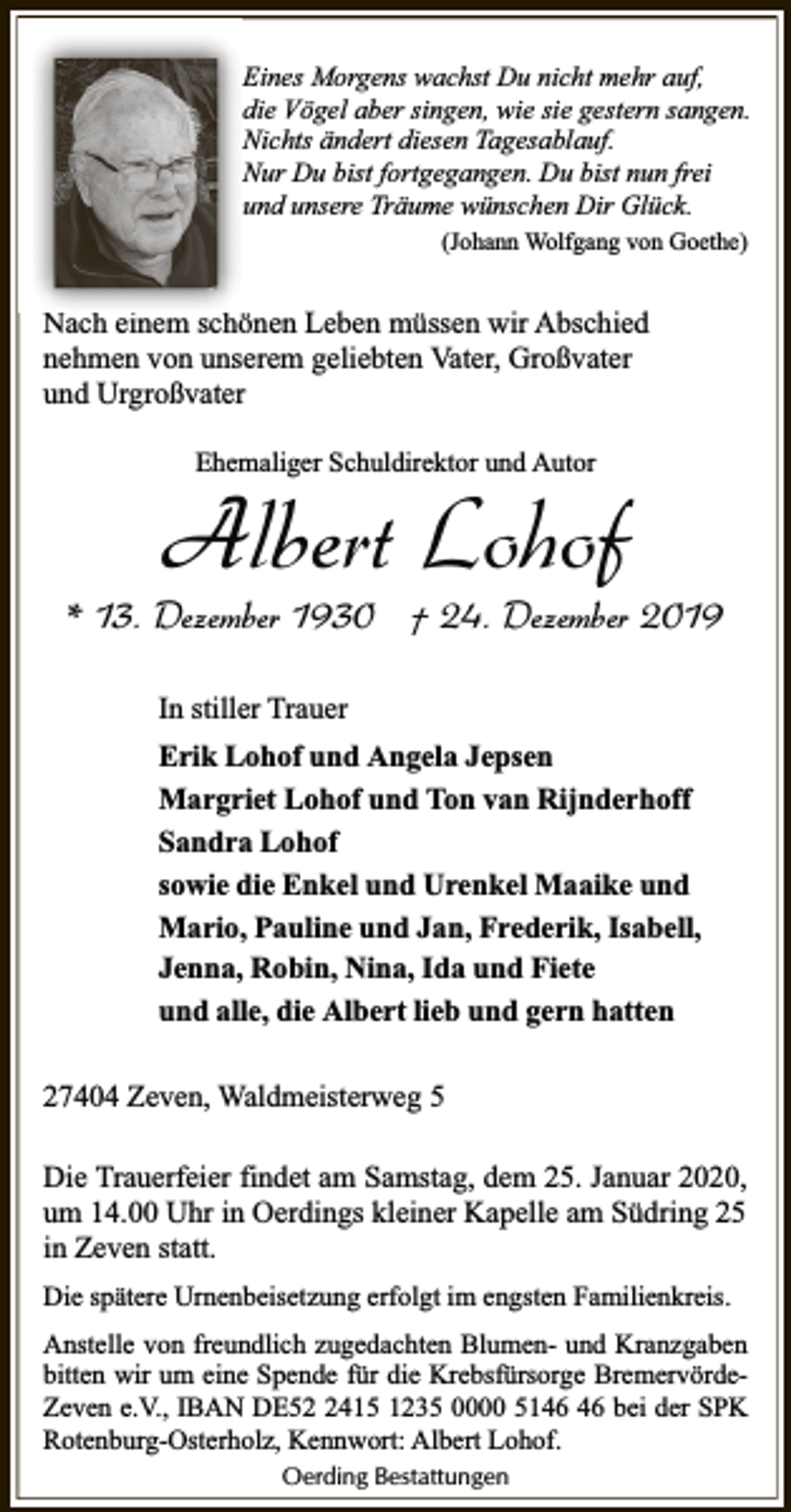 <p>Eines Morgens wachst Du nicht mehr auf,<br />die Vögel aber singen, wie sie gestern sangen.<br />Nichts ändert diesen Tagesablauf.<br />Nur Du bist fortgegangen. Du bist nun frei<br />und unsere Träume wünschen Dir Glück.<br />(Johann Wolfgang von Goethe)</p><p>Nach einem schönen Leben müssen wir Abschied<br />nehmen von unserem geliebten Vater, Großvater<br />und Urgroßvater<br />Ehemaliger Schuldirektor und Autor</p><p>Albert Lohof</p><p>* 13. Dezember 1930 † 24. Dezember 2019<br />In stiller Trauer<br />Erik Lohof und Angela Jepsen<br />Margriet Lohof und Ton van Rijnderhoff<br />Sandra Lohof<br />sowie die Enkel und Urenkel Maaike und<br />Mario, Pauline und Jan, Frederik, Isabell,<br />Jenna, Robin, Nina, Ida und Fiete<br />und alle, die Albert lieb und gern hatten<br />27404 Zeven, Waldmeisterweg 5<br />Die Trauerfeier findet am Samstag, dem 25. Januar 2020,<br />um 14.00 Uhr in Oerdings kleiner Kapelle am Südring 25<br />in Zeven statt.<br />Die spätere Urnenbeisetzung erfolgt im engsten Familienkreis.<br />Anstelle von freundlich zugedachten Blumen- und Kranzgaben<br />bitten wir um eine Spende für die Krebsfürsorge BremervördeZeven e.V., IBAN DE5415 1235 0000 51 bei der SPK<br />Rotenburg-Osterholz, Kennwort: Albert Lohof.<br />Oerding Bestattungen</p>