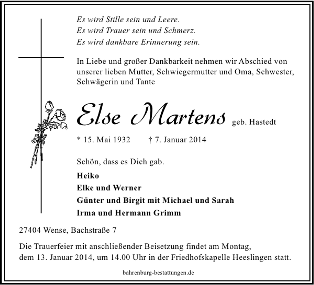 <p>Es wird Stille sein und Leere.<br />Es wird Trauer sein und Schmerz.<br />Es wird dankbare Erinnerung sein.<br />In Liebe und großer Dankbarkeit nehmen wir Abschied von<br />unserer lieben Mutter, Schwiegermutter und Oma, Schwester,<br />Schwägerin und Tante</p><p>Else Martens</p><p>* 15. Mai 1932</p><p>geb. Hastedt</p><p>† 7. Januar 2014</p><p>Schön, dass es Dich gab.<br />Heiko<br />Elke und Werner<br />Günter und Birgit mit Michael und Sarah<br />Irma und Hermann Grimm<br />27404 Wense, Bachstraße 7<br />Die Trauerfeier mit anschließender Beisetzung findet am Montag,<br />dem 13. Januar 2014, um 14.00 Uhr in der Friedhofskapelle Heeslingen statt.<br />bahrenburg-bestattungen.de</p>